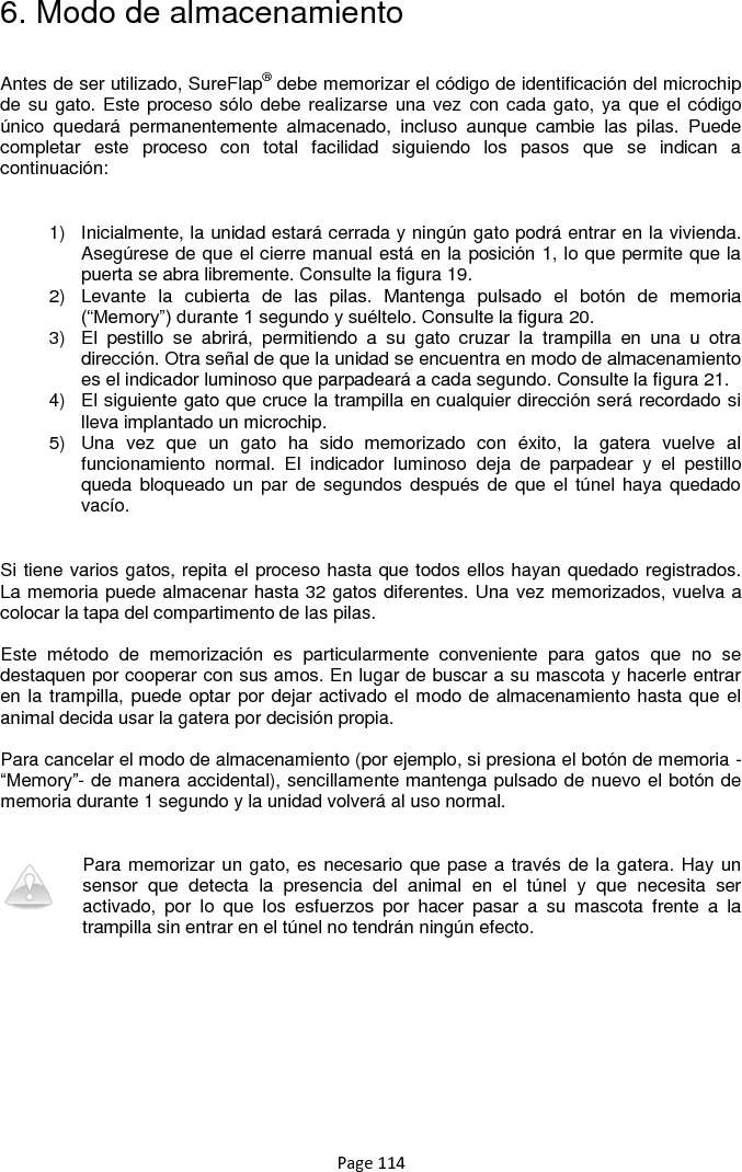 Page 114 6. Modo de almacenamiento  Antes de ser utilizado, SureFlap® debe memorizar el código de identificación del microchip de su gato. Este proceso sólo debe realizarse una vez con cada gato, ya  que el código único  quedará  permanentemente  almacenado,  incluso  aunque  cambie  las  pilas.  Puede completar  este  proceso  con  total  facilidad  siguiendo  los  pasos  que  se  indican  a continuación:  1)  Inicialmente, la unidad estará cerrada y ningún gato podrá entrar en la vivienda. Asegúrese de que el cierre manual está en la posición 1, lo que permite que la puerta se abra libremente. Consulte la figura 19.  2)  Levante  la  cubierta  de  las  pilas.  Mantenga  pulsado  el  botón  de  memoria (“Memory”) durante 1 segundo y suéltelo. Consulte la figura 20.  3)  El  pestillo  se  abrirá,  permitiendo  a  su  gato  cruzar  la  trampilla  en  una  u  otra dirección. Otra señal de que la unidad se encuentra en modo de almacenamiento es el indicador luminoso que parpadeará a cada segundo. Consulte la figura 21. 4)  El siguiente gato que cruce la trampilla en cualquier dirección será recordado si lleva implantado un microchip. 5)  Una  vez  que  un  gato  ha  sido  memorizado  con  éxito,  la  gatera  vuelve  al funcionamiento  normal.  El  indicador  luminoso  deja  de  parpadear  y  el  pestillo queda bloqueado un  par de  segundos  después de que  el túnel  haya quedado vacío.  Si tiene varios gatos, repita el proceso hasta que todos ellos hayan quedado registrados. La memoria puede almacenar hasta 32 gatos diferentes. Una vez memorizados, vuelva a colocar la tapa del compartimento de las pilas.   Este  método  de  memorización  es  particularmente  conveniente  para  gatos  que  no  se destaquen por cooperar con sus amos. En lugar de buscar a su mascota y hacerle entrar en la trampilla, puede optar por dejar activado el modo de almacenamiento hasta que el animal decida usar la gatera por decisión propia.   Para cancelar el modo de almacenamiento (por ejemplo, si presiona el botón de memoria -“Memory”- de manera accidental), sencillamente mantenga pulsado de nuevo el botón de memoria durante 1 segundo y la unidad volverá al uso normal.    Para memorizar un gato, es necesario que pase a través de la gatera. Hay un sensor  que  detecta  la  presencia  del  animal  en  el  túnel  y  que  necesita  ser activado,  por  lo  que  los  esfuerzos  por  hacer  pasar  a  su  mascota  frente  a  la trampilla sin entrar en el túnel no tendrán ningún efecto. 