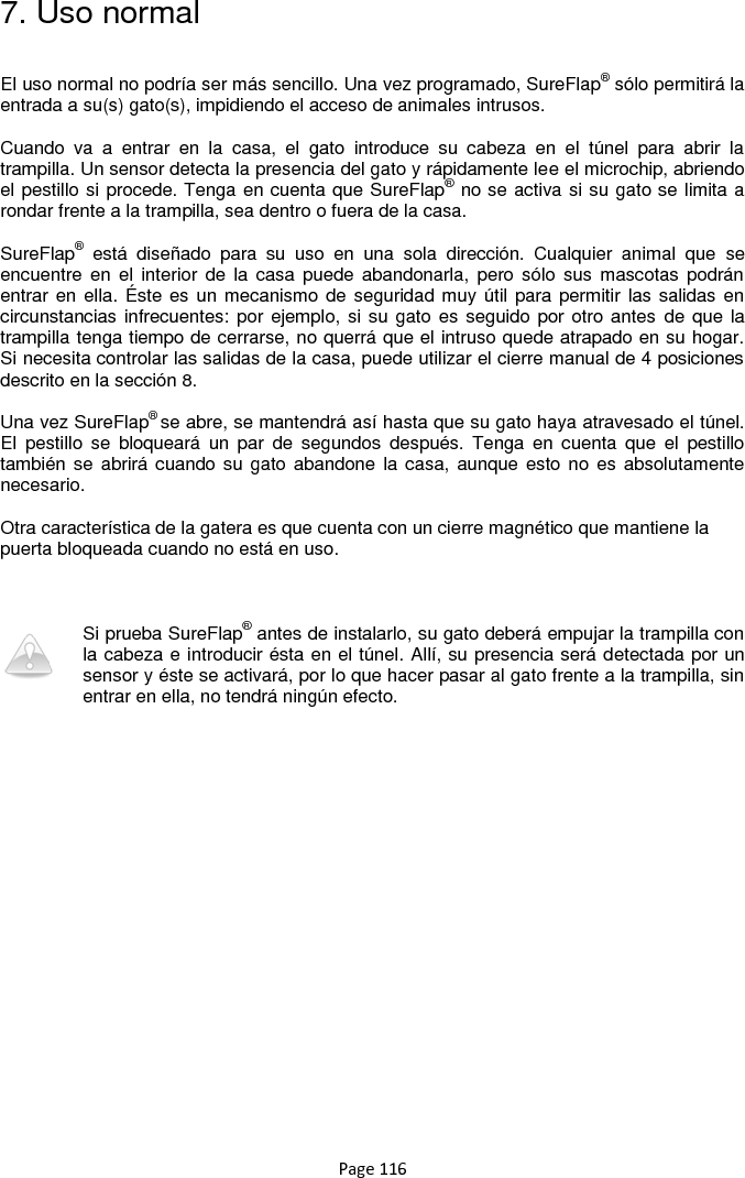 Page 116 7. Uso normal  El uso normal no podría ser más sencillo. Una vez programado, SureFlap® sólo permitirá la entrada a su(s) gato(s), impidiendo el acceso de animales intrusos.   Cuando  va  a  entrar  en  la  casa,  el  gato  introduce  su  cabeza  en  el  túnel  para  abrir  la trampilla. Un sensor detecta la presencia del gato y rápidamente lee el microchip, abriendo el pestillo si procede. Tenga en cuenta que SureFlap® no se activa si su gato se limita a rondar frente a la trampilla, sea dentro o fuera de la casa.  SureFlap®  está  diseñado  para  su  uso  en  una  sola  dirección.  Cualquier  animal  que  se encuentre en el interior  de  la  casa  puede abandonarla,  pero sólo  sus  mascotas podrán entrar en ella. Éste  es un mecanismo de seguridad muy útil para permitir las salidas en circunstancias infrecuentes: por ejemplo, si su  gato es seguido por otro antes  de que la trampilla tenga tiempo de cerrarse, no querrá que el intruso quede atrapado en su hogar. Si necesita controlar las salidas de la casa, puede utilizar el cierre manual de 4 posiciones descrito en la sección 8.  Una vez SureFlap® se abre, se mantendrá así hasta que su gato haya atravesado el túnel. El  pestillo  se  bloqueará  un  par  de  segundos  después.  Tenga  en  cuenta  que  el  pestillo también se  abrirá cuando su  gato abandone la casa, aunque esto no es  absolutamente necesario.   Otra característica de la gatera es que cuenta con un cierre magnético que mantiene la puerta bloqueada cuando no está en uso.     Si prueba SureFlap® antes de instalarlo, su gato deberá empujar la trampilla con la cabeza e introducir ésta en el túnel. Allí, su presencia será detectada por un sensor y éste se activará, por lo que hacer pasar al gato frente a la trampilla, sin entrar en ella, no tendrá ningún efecto.  