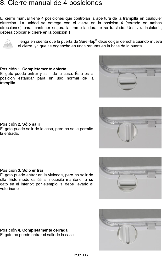 Page 117 8. Cierre manual de 4 posiciones  El cierre manual tiene 4 posiciones que controlan la apertura de la trampilla en cualquier dirección.  La  unidad  se  entrega  con  el  cierre  en  la  posición  4  (cerrado  en  ambas direcciones)  para  mantener  segura  la  trampilla  durante  su  traslado.  Una  vez  instalada, deberá colocar el cierre en la posición 1.  Tenga en cuenta que la puerta de SureFlap® debe colgar derecha cuando mueva el cierre, ya que se engancha en unas ranuras en la base de la puerta.     Posición 1. Completamente abierta El  gato puede  entrar y  salir  de la  casa.  Ésta es  la posición  estándar  para  un  uso  normal  de  la trampilla.          Posición 2. Sólo salir El gato puede salir de la casa, pero no se le permite la entrada.         Posición 3. Sólo entrar El gato puede entrar en la vivienda, pero no salir de ella.  Este  modo  es  útil  si  necesita  mantener  a  su gato  en  el  interior;  por  ejemplo, si  debe  llevarlo  al veterinario.          Posición 4. Completamente cerrada El gato no puede entrar ni salir de la casa.   