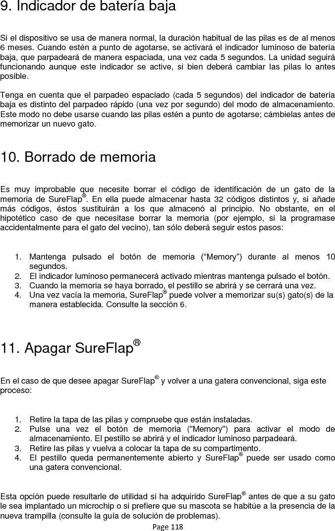 Page 118 9. Indicador de batería baja  Si el dispositivo se usa de manera normal, la duración habitual de las pilas es de al menos 6 meses. Cuando estén a punto de agotarse, se activará el indicador luminoso de batería baja, que parpadeará de manera espaciada, una vez cada 5 segundos. La unidad seguirá funcionando  aunque  este  indicador  se  active,  si  bien  deberá  cambiar  las  pilas  lo  antes posible.   Tenga en cuenta que el parpadeo espaciado (cada 5 segundos) del indicador de batería baja es distinto del parpadeo rápido (una vez por segundo) del modo de almacenamiento. Este modo no debe usarse cuando las pilas estén a punto de agotarse; cámbielas antes de memorizar un nuevo gato.  10. Borrado de memoria  Es  muy  improbable  que  necesite  borrar  el  código  de  identificación  de  un  gato  de  la memoria de  SureFlap®. En  ella puede almacenar  hasta 32  códigos distintos y,  si  añade más  códigos,  éstos  sustituirán  a  los  que  almacenó  al  principio.  No  obstante,  en  el hipotético  caso  de  que  necesitase  borrar  la  memoria  (por  ejemplo,  si  la  programase accidentalmente para el gato del vecino), tan sólo deberá seguir estos pasos:   1.  Mantenga  pulsado  el  botón  de  memoria  (“Memory”)  durante  al  menos  10 segundos.  2.  El indicador luminoso permanecerá activado mientras mantenga pulsado el botón.  3.  Cuando la memoria se haya borrado, el pestillo se abrirá y se cerrará una vez.  4.  Una vez vacía la memoria, SureFlap® puede volver a memorizar su(s) gato(s) de la manera establecida. Consulte la sección 6.   11. Apagar SureFlap®  En el caso de que desee apagar SureFlap® y volver a una gatera convencional, siga este proceso:  1.  Retire la tapa de las pilas y compruebe que están instaladas. 2.  Pulse  una  vez  el  botón  de  memoria  (&quot;Memory&quot;)  para  activar  el  modo  de almacenamiento. El pestillo se abrirá y el indicador luminoso parpadeará.  3.  Retire las pilas y vuelva a colocar la tapa de su compartimento.  4.  El  pestillo  queda  permanentemente  abierto  y  SureFlap®  puede  ser  usado  como una gatera convencional.  Esta opción puede resultarle de utilidad si ha adquirido SureFlap® antes de que a su gato le sea implantado un microchip o si prefiere que su mascota se habitúe a la presencia de la nueva trampilla (consulte la guía de solución de problemas).  