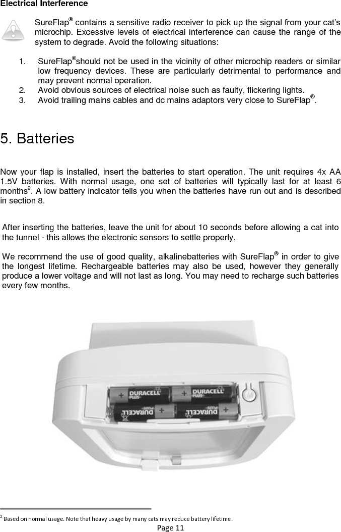 Page 11  Electrical Interference  SureFlap® contains a sensitive radio receiver to pick up the signal from your cat‟s microchip. Excessive levels of electrical interference can cause the range of the system to degrade. Avoid the following situations:  1.  SureFlap®should not be used in the vicinity of other microchip readers or similar low  frequency  devices.  These  are  particularly  detrimental  to  performance  and may prevent normal operation.  2.  Avoid obvious sources of electrical noise such as faulty, flickering lights.  3.  Avoid trailing mains cables and dc mains adaptors very close to SureFlap®.  5. Batteries  Now your flap is installed, insert the batteries to start operation. The unit requires 4x AA 1.5V  batteries.  With  normal  usage,  one  set  of  batteries  will  typically  last  for  at  least  6 months2. A low battery indicator tells you when the batteries have run out and is described in section 8.                                                                       2 Based on normal usage. Note that heavy usage by many cats may reduce battery lifetime. After inserting the batteries, leave the unit for about 10 seconds before allowing a cat into the tunnel - this allows the electronic sensors to settle properly.  We recommend the use of good quality, alkalinebatteries with SureFlap® in order to give the  longest  lifetime.  Rechargeable  batteries  may  also  be  used,  however  they  generally produce a lower voltage and will not last as long. You may need to recharge such batteries every few months. 