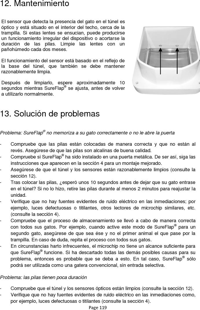 Page 119 12. Mantenimiento                 13. Solución de problemas  Problema: SureFlap® no memoriza a su gato correctamente o no le abre la puerta    -  Compruebe  que  las  pilas  están  colocadas  de  manera  correcta  y  que  no  están  al revés. Asegúrese de que las pilas son alcalinas de buena calidad. -  Compruebe si SureFlap® ha sido instalado en una puerta metálica. De ser así, siga las instrucciones que aparecen en la sección 4 para un montaje mejorado. -  Asegúrese de que el túnel y los sensores están razonablemente limpios (consulte la sección 12). -  Tras colocar las pilas, ¿esperó unos 10 segundos antes de dejar que su gato entrase en el túnel? Si no lo hizo, retire las pilas durante al menos 2 minutos para reajustar la unidad.  -  Verifique que no hay fuentes evidentes de ruido eléctrico en las inmediaciones; por ejemplo,  luces  defectuosas  o  titilantes,  otros  lectores  de  microchip  similares,  etc. (consulte la sección 4). -  Compruebe que el proceso de almacenamiento se llevó a cabo de manera correcta con todos sus  gatos. Por  ejemplo, cuando active este  modo de  SureFlap®  para  un segundo gato, asegúrese de que sea ése y no el primer animal el que pase por la trampilla. En caso de duda, repita el proceso con todos sus gatos.  -  En circunstancias harto infrecuentes, el microchip no tiene un alcance suficiente para que SureFlap® funcione. Si ha descartado todas las demás posibles causas para su problema,  entonces  es  probable  que  se  deba  a  esto.  En  tal  caso,  SureFlap®  sólo podrá ser utilizada como una gatera convencional, sin entrada selectiva.   Problema: las pilas tienen poca duración  -  Compruebe que el túnel y los sensores ópticos están limpios (consulte la sección 12). -  Verifique que no hay fuentes evidentes de ruido eléctrico en las inmediaciones como, por ejemplo, luces defectuosas o titilantes (consulte la sección 4). El sensor que detecta la presencia del gato en el túnel es óptico y está situado en el interior del techo, cerca de la trampilla. Si estas lentes se ensucian, puede producirse un funcionamiento irregular del dispositivo o acortarse la duración  de  las  pilas.  Limpie  las  lentes  con  un pañohúmedo cada dos meses.  El funcionamiento del sensor está basado en el reflejo de la  base  del  túnel,  que  también  se  debe  mantener razonablemente limpia.  Después  de  limpiarlo,  espere  aproximadamente  10 segundos mientras SureFlap® se ajusta, antes de volver a utilizarlo normalmente.  