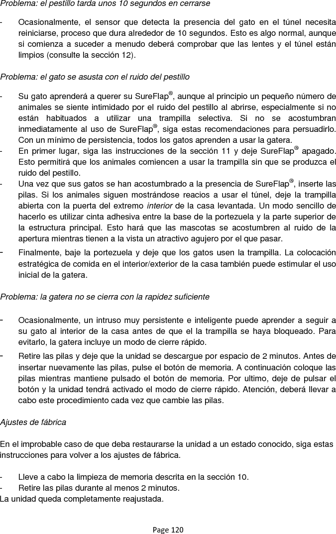 Page 120 Problema: el pestillo tarda unos 10 segundos en cerrarse  -  Ocasionalmente,  el  sensor  que  detecta  la  presencia  del  gato  en  el  túnel  necesita reiniciarse, proceso que dura alrededor de 10 segundos. Esto es algo normal, aunque si comienza a suceder a menudo deberá comprobar que las lentes y el túnel están limpios (consulte la sección 12).  Problema: el gato se asusta con el ruido del pestillo  -  Su gato aprenderá a querer su SureFlap®, aunque al principio un pequeño número de animales se siente intimidado por el ruido del pestillo al abrirse, especialmente si no están  habituados  a  utilizar  una  trampilla  selectiva.  Si  no  se  acostumbran inmediatamente al uso de SureFlap®, siga estas recomendaciones para persuadirlo. Con un mínimo de persistencia, todos los gatos aprenden a usar la gatera. -  En primer lugar, siga las instrucciones de la sección 11 y deje SureFlap® apagado. Esto permitirá que los animales comiencen a usar la trampilla sin que se produzca el ruido del pestillo. -  Una vez que sus gatos se han acostumbrado a la presencia de SureFlap®, inserte las pilas. Si  los  animales siguen mostrándose reacios  a  usar el  túnel,  deje  la trampilla abierta con la puerta del extremo interior de la casa levantada. Un modo sencillo de hacerlo es utilizar cinta adhesiva entre la base de la portezuela y la parte superior de la  estructura  principal.  Esto  hará  que  las  mascotas  se  acostumbren  al  ruido  de  la apertura mientras tienen a la vista un atractivo agujero por el que pasar. - Finalmente, baje la portezuela y deje que los gatos usen la trampilla. La colocación estratégica de comida en el interior/exterior de la casa también puede estimular el uso inicial de la gatera.  Problema: la gatera no se cierra con la rapidez suficiente  - Ocasionalmente, un intruso muy persistente e inteligente puede aprender a seguir a su gato al  interior de la casa antes de que  el la trampilla se haya bloqueado. Para evitarlo, la gatera incluye un modo de cierre rápido. - Retire las pilas y deje que la unidad se descargue por espacio de 2 minutos. Antes de insertar nuevamente las pilas, pulse el botón de memoria. A continuación coloque las pilas mientras mantiene pulsado el botón de memoria. Por ultimo, deje de pulsar el botón y la unidad tendrá activado el modo de cierre rápido. Atención, deberá llevar a cabo este procedimiento cada vez que cambie las pilas.  Ajustes de fábrica  En el improbable caso de que deba restaurarse la unidad a un estado conocido, siga estas instrucciones para volver a los ajustes de fábrica.   -  Lleve a cabo la limpieza de memoria descrita en la sección 10.  -  Retire las pilas durante al menos 2 minutos.  La unidad queda completamente reajustada. 