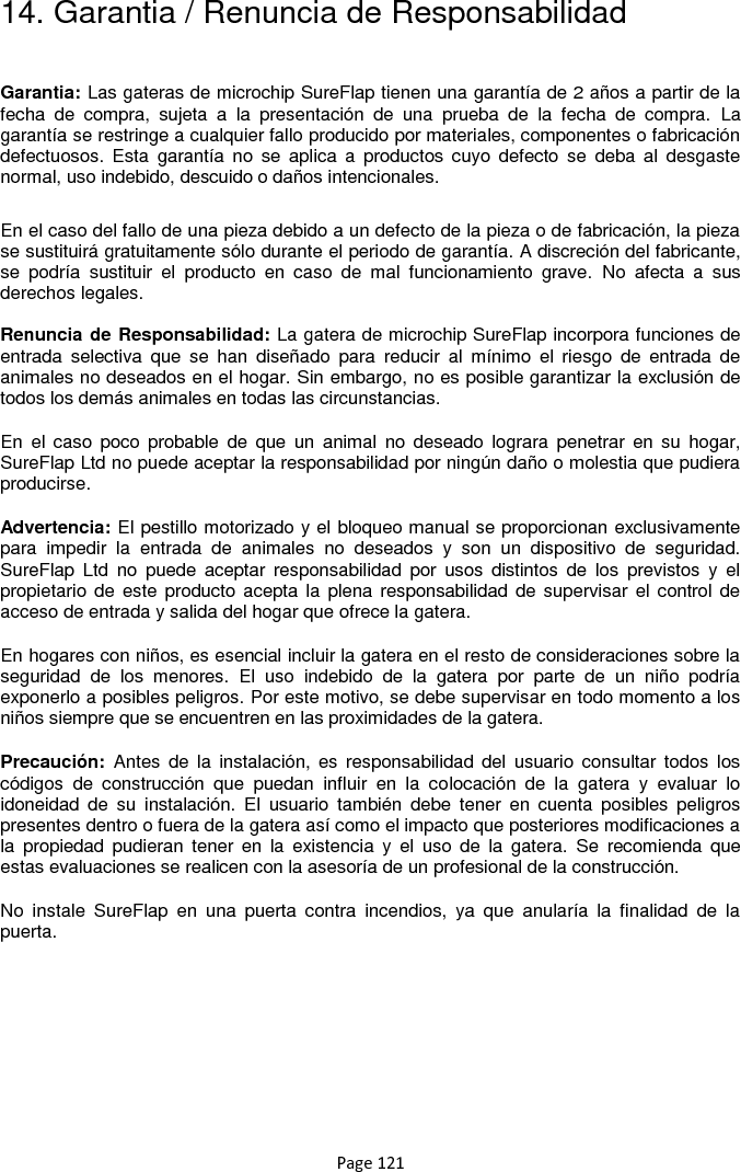 Page 121 14. Garantia / Renuncia de Responsabilidad  Garantia: Las gateras de microchip SureFlap tienen una garantía de 2 años a partir de la fecha  de  compra,  sujeta  a  la  presentación  de  una  prueba  de  la  fecha  de  compra.  La garantía se restringe a cualquier fallo producido por materiales, componentes o fabricación defectuosos.  Esta  garantía  no  se  aplica  a  productos cuyo  defecto  se  deba  al  desgaste normal, uso indebido, descuido o daños intencionales. En el caso del fallo de una pieza debido a un defecto de la pieza o de fabricación, la pieza se sustituirá gratuitamente sólo durante el periodo de garantía. A discreción del fabricante, se  podría  sustituir  el  producto  en  caso  de  mal  funcionamiento  grave.  No  afecta  a  sus derechos legales.  Renuncia de Responsabilidad: La gatera de microchip SureFlap incorpora funciones de entrada  selectiva  que  se  han  diseñado  para  reducir  al  mínimo  el  riesgo  de  entrada  de animales no deseados en el hogar. Sin embargo, no es posible garantizar la exclusión de todos los demás animales en todas las circunstancias. En  el  caso  poco  probable  de  que  un  animal  no  deseado  lograra  penetrar  en su  hogar, SureFlap Ltd no puede aceptar la responsabilidad por ningún daño o molestia que pudiera producirse. Advertencia: El pestillo motorizado y el bloqueo manual se proporcionan exclusivamente para  impedir  la  entrada  de  animales  no  deseados  y  son  un  dispositivo  de  seguridad. SureFlap  Ltd  no  puede  aceptar  responsabilidad  por  usos  distintos  de  los  previstos  y  el propietario de  este producto acepta la  plena responsabilidad de supervisar el control de acceso de entrada y salida del hogar que ofrece la gatera. En hogares con niños, es esencial incluir la gatera en el resto de consideraciones sobre la seguridad  de  los  menores.  El  uso  indebido  de  la  gatera  por  parte  de  un  niño  podría exponerlo a posibles peligros. Por este motivo, se debe supervisar en todo momento a los niños siempre que se encuentren en las proximidades de la gatera.  Precaución:  Antes  de  la  instalación,  es  responsabilidad del  usuario consultar  todos  los códigos  de  construcción  que  puedan  influir  en  la  colocación  de  la  gatera  y  evaluar  lo idoneidad  de  su  instalación.  El  usuario  también  debe  tener  en  cuenta  posibles  peligros presentes dentro o fuera de la gatera así como el impacto que posteriores modificaciones a la  propiedad  pudieran  tener  en  la  existencia  y  el  uso  de  la  gatera.  Se  recomienda  que estas evaluaciones se realicen con la asesoría de un profesional de la construcción. No  instale  SureFlap  en  una  puerta  contra  incendios,  ya  que  anularía  la  finalidad  de  la puerta.    