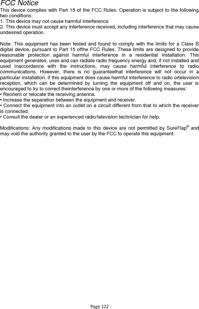 Page 122  FCC Notice This device complies with Part 15 of the FCC Rules. Operation is subject to the following two conditions: 1. This device may not cause harmful interference. 2. This device must accept any interference received, including interference that may cause undesired operation.  Note: This equipment has been tested and found to comply with the limits for a Class B digital device, pursuant to Part 15 ofthe FCC Rules. These limits are designed to provide reasonable  protection  against  harmful  interference  in  a  residential  installation.  This equipment generates, uses and can radiate radio frequency energy and, if not installed and used  inaccordance  with  the  instructions,  may  cause  harmful  interference  to  radio communications.  However,  there  is  no  guaranteethat  interference  will  not  occur  in  a particular installation. If this equipment does cause harmful interference to radio ortelevision reception,  which  can  be  determined  by  turning  the  equipment  off  and  on,  the  user  is encouraged to try to correct theinterference by one or more of the following measures: • Reorient or relocate the receiving antenna. • Increase the separation between the equipment and receiver. • Connect the equipment into an outlet on a circuit different from that to which the receiver is connected. • Consult the dealer or an experienced radio/television technician for help.  Modifications: Any modifications made to this device are not permitted by SureFlap® and may void the authority granted to the user by the FCC to operate this equipment.      