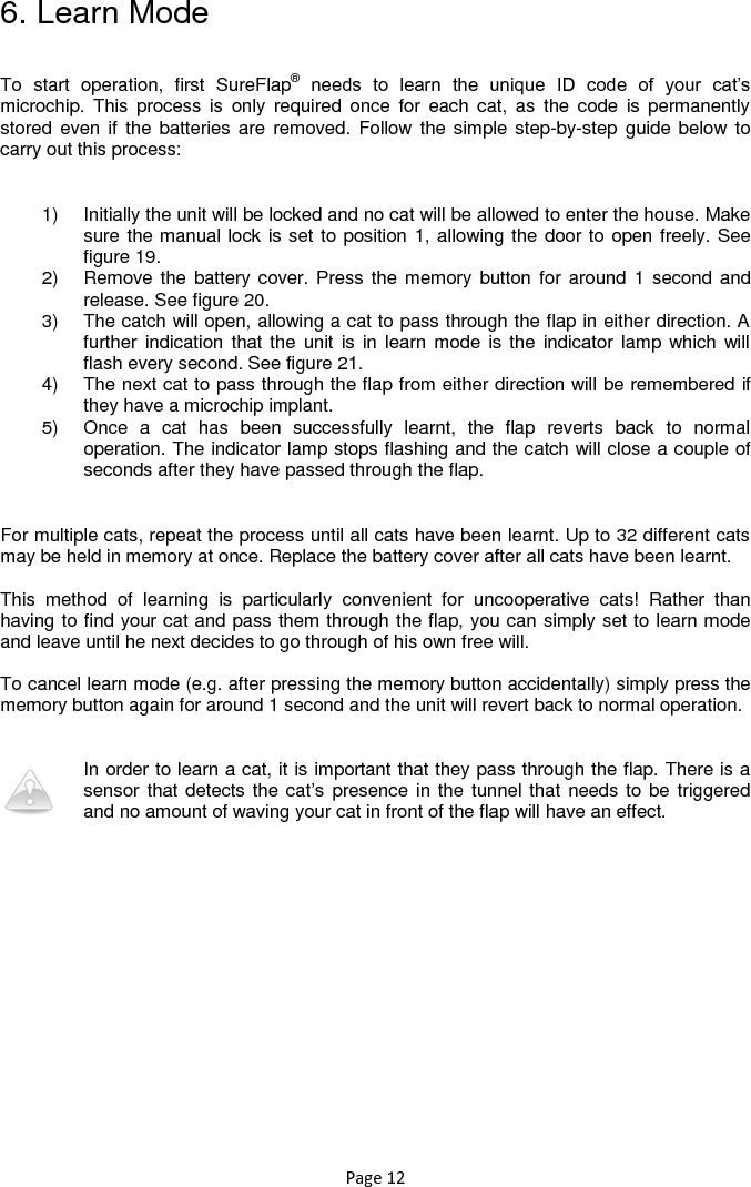 Page 12 6. Learn Mode  To  start  operation,  first  SureFlap® needs  to  learn  the  unique  ID  code  of  your  cat‟s microchip.  This  process  is  only  required  once  for  each  cat,  as  the  code  is  permanently stored  even if  the batteries  are  removed. Follow the simple step-by-step guide  below to carry out this process:  1)  Initially the unit will be locked and no cat will be allowed to enter the house. Make sure the manual lock is set to position 1, allowing the door to open freely. See figure 19.  2)  Remove the  battery cover. Press the memory button  for  around 1 second and release. See figure 20.  3)  The catch will open, allowing a cat to pass through the flap in either direction. A further indication  that the  unit is in  learn mode is  the indicator  lamp which will flash every second. See figure 21.  4)  The next cat to pass through the flap from either direction will be remembered if they have a microchip implant. 5)  Once  a  cat  has  been  successfully  learnt,  the  flap  reverts  back  to  normal operation. The indicator lamp stops flashing and the catch will close a couple of seconds after they have passed through the flap.  For multiple cats, repeat the process until all cats have been learnt. Up to 32 different cats may be held in memory at once. Replace the battery cover after all cats have been learnt.   This  method  of  learning  is  particularly  convenient  for  uncooperative  cats!  Rather  than having to find your cat and pass them through the flap, you can simply set to learn mode and leave until he next decides to go through of his own free will.   To cancel learn mode (e.g. after pressing the memory button accidentally) simply press the memory button again for around 1 second and the unit will revert back to normal operation.    In order to learn a cat, it is important that they pass through the flap. There is a sensor that detects the cat‟s presence in the tunnel that needs to be triggered and no amount of waving your cat in front of the flap will have an effect. 