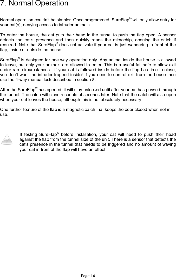 Page 14 7. Normal Operation  Normal operation couldn‟t be simpler. Once programmed, SureFlap® will only allow entry for your cat(s), denying access to intruder animals.   To enter the house, the cat puts their head in the tunnel to push the flap open. A sensor detects  the  cat‟s  presence  and  then  quickly  reads  the  microchip,  opening  the  catch  if required. Note that SureFlap® does not activate if your cat is just wandering in front of the flap, inside or outside the house.   SureFlap® is designed for one-way operation only. Any animal inside the house is allowed to leave, but only your animals are allowed to enter. This is a useful fail-safe to allow exit under rare circumstances - if your cat is followed inside before the flap has time to close, you don‟t want the intruder trapped inside! If you need to control exit from the house then use the 4-way manual lock described in section 8.   After the SureFlap® has opened, it will stay unlocked until after your cat has passed through the tunnel. The catch will close a couple of seconds later. Note that the catch will also open when your cat leaves the house, although this is not absolutely necessary.   One further feature of the flap is a magnetic catch that keeps the door closed when not in use.     If  testing  SureFlap®  before  installation,  your  cat  will  need  to  push  their  head against the flap from the tunnel side of the unit. There is a sensor that detects the cat‟s presence in the tunnel that needs to be triggered and no amount of waving your cat in front of the flap will have an effect.  