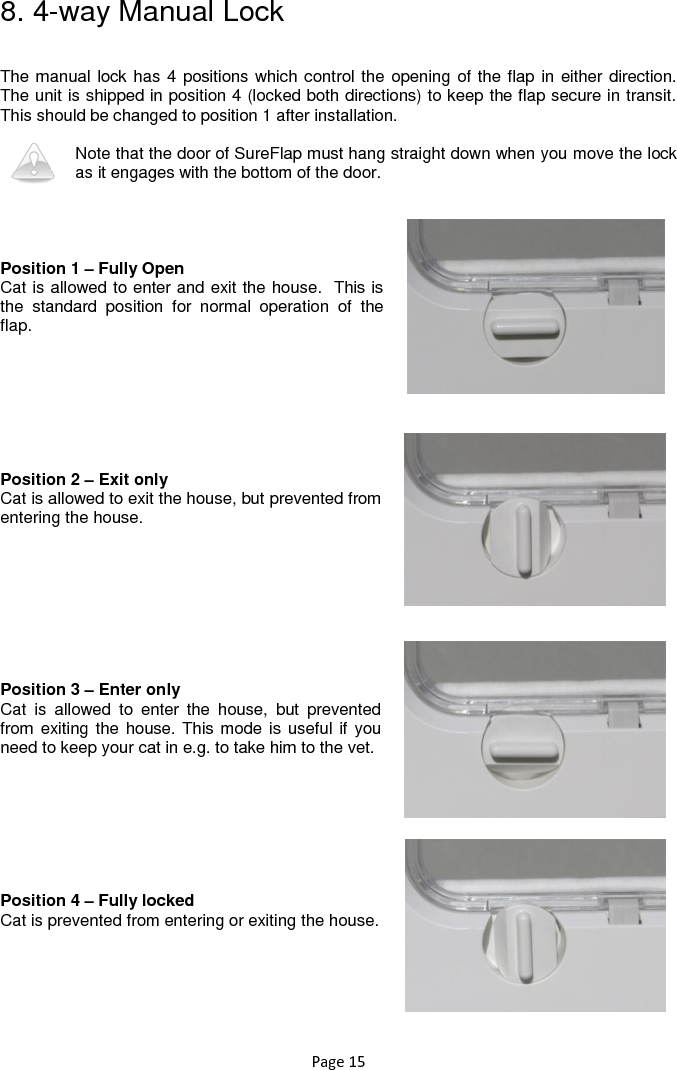 Page 15 8. 4-way Manual Lock  The manual lock has 4 positions which control the opening of the flap in either direction. The unit is shipped in position 4 (locked both directions) to keep the flap secure in transit. This should be changed to position 1 after installation.  Note that the door of SureFlap must hang straight down when you move the lock as it engages with the bottom of the door.     Position 1 – Fully Open Cat is allowed to enter and exit the house.  This is the  standard  position  for  normal  operation  of  the flap.         Position 2 – Exit only Cat is allowed to exit the house, but prevented from entering the house.          Position 3 – Enter only Cat  is  allowed  to  enter  the  house,  but  prevented from exiting the house. This mode is useful if you need to keep your cat in e.g. to take him to the vet.         Position 4 – Fully locked Cat is prevented from entering or exiting the house.     