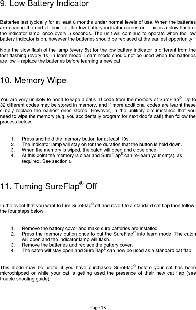 Page 16 9. Low Battery Indicator  Batteries last typically for at least 6 months under normal levels of use. When the batteries are nearing the end of their life, the low battery indicator comes on. This is a slow flash of the indicator lamp, once every 5 seconds. The unit will continue to operate when the low battery indicator is on, however the batteries should be replaced at the earliest opportunity.   Note the slow flash of the lamp (every 5s) for the low battery indicator is different from the fast flashing (every 1s) in learn mode. Learn mode should not be used when the batteries are low – replace the batteries before learning a new cat.  10. Memory Wipe  You are very unlikely to need to wipe a cat‟s ID code from the memory of SureFlap®. Up to 32 different codes may be stored in memory, and if more additional codes are learnt these simply  replace  the  earliest  ones  stored.  However,  in  the  unlikely  circumstance  that  you need to wipe the memory (e.g. you accidentally program for next door‟s cat!) then follow the process below.   1.  Press and hold the memory button for at least 10s.  2.  The Indicator lamp will stay on for the duration that the button is held down.  3.  When the memory is wiped, the catch will open and close once.  4.  At this point the memory is clear and SureFlap® can re-learn your cat(s), as required. See section 6.   11. Turning SureFlap® Off  In the event that you want to turn SureFlap® off and revert to a standard cat flap then follow the four steps below:  1.  Remove the battery cover and make sure batteries are installed. 2.  Press the memory button once to put the SureFlap® into learn mode. The catch will open and the indicator lamp will flash.  3.  Remove the batteries and replace the battery cover.  4.  The catch will stay open and SureFlap® can now be used as a standard cat flap.  This  mode  may  be  useful  if  you  have  purchased  SureFlap®  before  your  cat  has  been microchipped  or  while  your  cat  is  getting  used  the  presence  of  their  new  cat  flap  (see trouble shooting guide).  