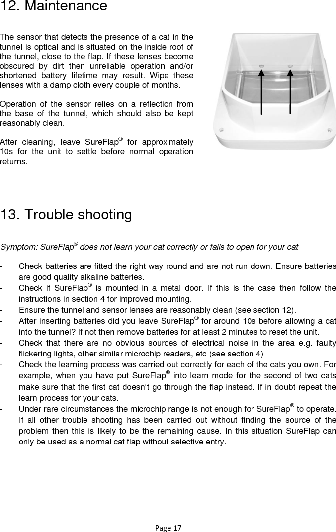 Page 17 12. Maintenance                   13. Trouble shooting  Symptom: SureFlap® does not learn your cat correctly or fails to open for your cat    -  Check batteries are fitted the right way round and are not run down. Ensure batteries are good quality alkaline batteries.  -  Check  if  SureFlap®  is  mounted  in  a  metal  door.  If  this  is  the  case  then  follow  the instructions in section 4 for improved mounting. -  Ensure the tunnel and sensor lenses are reasonably clean (see section 12). -  After inserting batteries did you leave SureFlap® for around 10s before allowing a cat into the tunnel? If not then remove batteries for at least 2 minutes to reset the unit.  -  Check  that  there  are  no  obvious  sources  of  electrical  noise  in  the  area  e.g.  faulty flickering lights, other similar microchip readers, etc (see section 4) -  Check the learning process was carried out correctly for each of the cats you own. For example, when you have put SureFlap®  into learn mode for the second of two cats make sure that the first cat doesn‟t go through the flap instead. If in doubt repeat the learn process for your cats.  -  Under rare circumstances the microchip range is not enough for SureFlap® to operate. If  all  other  trouble  shooting  has  been  carried  out  without  finding  the  source  of  the problem then this is  likely to be the remaining cause. In this situation SureFlap can only be used as a normal cat flap without selective entry.    The sensor that detects the presence of a cat in the tunnel is optical and is situated on the inside roof of the tunnel, close to the flap. If these lenses become obscured  by  dirt  then  unreliable  operation  and/or shortened  battery  lifetime  may  result.  Wipe  these lenses with a damp cloth every couple of months.   Operation  of  the  sensor  relies  on  a  reflection  from the  base  of  the  tunnel,  which  should  also  be  kept reasonably clean.   After  cleaning,  leave  SureFlap®  for  approximately 10s  for  the  unit  to  settle  before  normal  operation returns.   