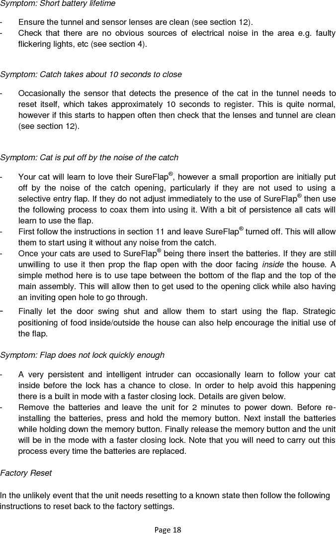 Page 18 Symptom: Short battery lifetime  -  Ensure the tunnel and sensor lenses are clean (see section 12). -  Check  that  there  are  no  obvious  sources  of  electrical  noise  in  the  area  e.g.  faulty flickering lights, etc (see section 4).   Symptom: Catch takes about 10 seconds to close  -  Occasionally the sensor that detects the presence of the cat in the tunnel needs  to reset itself, which takes  approximately 10  seconds to  register. This is  quite normal, however if this starts to happen often then check that the lenses and tunnel are clean (see section 12).   Symptom: Cat is put off by the noise of the catch  -  Your cat will learn to love their SureFlap®, however a small proportion are initially put off  by  the  noise  of  the  catch  opening,  particularly  if  they  are  not  used  to  using  a selective entry flap. If they do not adjust immediately to the use of SureFlap® then use the following process to coax them into using it. With a bit of persistence all cats will learn to use the flap. -  First follow the instructions in section 11 and leave SureFlap® turned off. This will allow them to start using it without any noise from the catch.  -  Once your cats are used to SureFlap® being there insert the batteries. If they are still unwilling to  use it  then  prop the flap  open with  the door facing  inside the house. A simple method here is to use tape between the bottom of the flap and the top of the main assembly. This will allow then to get used to the opening click while also having an inviting open hole to go through.  - Finally  let  the  door  swing  shut  and  allow  them  to  start  using  the  flap.  Strategic positioning of food inside/outside the house can also help encourage the initial use of the flap.   Symptom: Flap does not lock quickly enough  -  A  very  persistent  and  intelligent  intruder  can  occasionally  learn  to  follow  your  cat inside before the  lock has a  chance to close. In order to help avoid this happening there is a built in mode with a faster closing lock. Details are given below.  -  Remove  the  batteries  and  leave  the  unit  for  2  minutes  to  power  down.  Before  re-installing the batteries, press and hold the memory button. Next install the batteries while holding down the memory button. Finally release the memory button and the unit will be in the mode with a faster closing lock. Note that you will need to carry out this process every time the batteries are replaced.  Factory Reset  In the unlikely event that the unit needs resetting to a known state then follow the following instructions to reset back to the factory settings.   