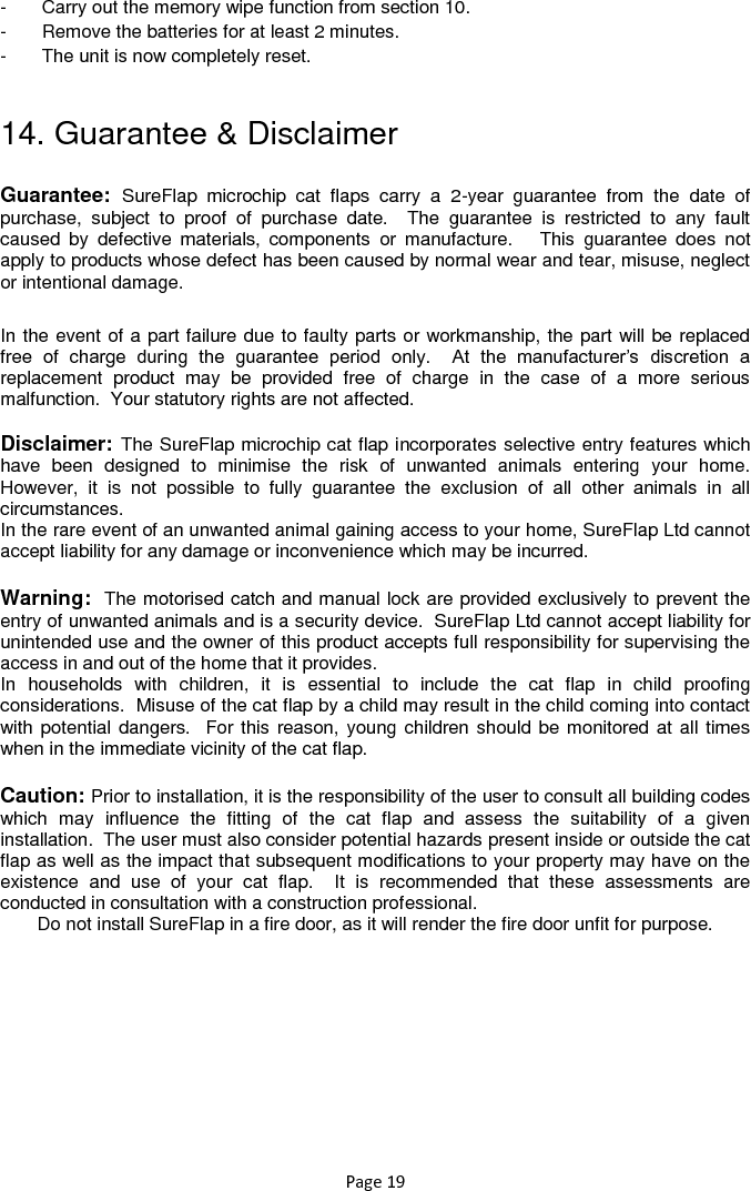 Page 19 -  Carry out the memory wipe function from section 10.  -  Remove the batteries for at least 2 minutes.  -  The unit is now completely reset.   14. Guarantee &amp; Disclaimer Guarantee:  SureFlap  microchip  cat  flaps  carry  a  2-year  guarantee  from  the  date  of purchase,  subject  to  proof  of  purchase  date.    The  guarantee  is  restricted  to  any  fault caused  by  defective  materials,  components  or  manufacture.      This  guarantee  does  not apply to products whose defect has been caused by normal wear and tear, misuse, neglect or intentional damage. In the event of a part failure due to faulty parts or workmanship, the part will be replaced free  of  charge  during  the  guarantee  period  only.    At  the  manufacturer‟s  discretion  a replacement  product  may  be  provided  free  of  charge  in  the  case  of  a  more  serious malfunction.  Your statutory rights are not affected.  Disclaimer: The SureFlap microchip cat flap incorporates selective entry features which have  been  designed  to  minimise  the  risk  of  unwanted  animals  entering  your  home.  However,  it  is  not  possible  to  fully  guarantee  the  exclusion  of  all  other  animals  in  all circumstances. In the rare event of an unwanted animal gaining access to your home, SureFlap Ltd cannot accept liability for any damage or inconvenience which may be incurred.  Warning:  The motorised catch and manual lock are provided exclusively to prevent the entry of unwanted animals and is a security device.  SureFlap Ltd cannot accept liability for unintended use and the owner of this product accepts full responsibility for supervising the access in and out of the home that it provides. In  households  with  children,  it  is  essential  to  include  the  cat  flap  in  child  proofing considerations.  Misuse of the cat flap by a child may result in the child coming into contact with potential dangers.  For this reason, young children should be monitored at all times when in the immediate vicinity of the cat flap.    Caution: Prior to installation, it is the responsibility of the user to consult all building codes which  may  influence  the  fitting  of  the  cat  flap  and  assess  the  suitability  of  a  given installation.  The user must also consider potential hazards present inside or outside the cat flap as well as the impact that subsequent modifications to your property may have on the existence  and  use  of  your  cat  flap.    It  is  recommended  that  these  assessments  are conducted in consultation with a construction professional. Do not install SureFlap in a fire door, as it will render the fire door unfit for purpose. 