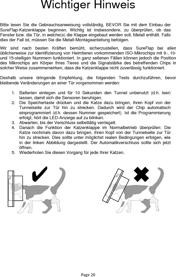 Page 20 Wichtiger Hinweis  Bitte lesen Sie die  Gebrauchsanweisung vollständig, BEVOR Sie mit dem Einbau der SureFlap-Katzenklappe  beginnen.  Wichtig  ist  insbesondere,  zu  überprüfen,  ob  das Fenster bzw. die Tür, in welche(s) die Klappe eingebaut werden soll, Metall enthält. Falls dies der Fall ist, müssen Sie die Metall-Montageanleitung befolgen. Wir  sind  nach  besten  Kräften  bemüht,  sicherzustellen,  dass  SureFlap  bei  allen üblicherweise zur Identifizierung von Heimtieren vorkommenden ISO-Mikrochips mit 9-, 10- und 15-stelligen Nummern funktioniert. In ganz seltenen Fällen können jedoch die Position des  Mikrochips  am  Körper  Ihres  Tieres  und  die  Signalstärke  des  betreffenden  Chips  in solcher Weise zusammenwirken, dass die Katzenklappe nicht zuverlässig funktioniert.  Deshalb  unsere  dringende  Empfehlung,  die  folgenden  Tests  durchzuführen,  bevor bleibende Veränderungen an einer Tür vorgenommen werden:  1.  Batterien  einlegen  und  für  10  Sekunden  den  Tunnel  unbenutzt  (d.h.  leer) lassen, damit sich die Sensoren beruhigen.  2.  Die  Speichertaste  drücken  und  die  Katze  dazu  bringen,  ihren  Kopf  von  der Tunnelseite  zur  Tür  hin  zu  strecken.  Dadurch  wird  der  Chip  automatisch einprogrammiert  (d.h. dessen Nummer gespeichert). Ist  die Programmierung erfolgt, hört die LED-Anzeige auf zu blinken. 3.  Abwarten, bis der Verschluss selbsttätig verriegelt.  4.  Danach  die  Funktion  der  Katzenklappe  im  Normalbetrieb  überprüfen:  Die Katze nochmals davon dazu bringen, ihren Kopf von der Tunnelseite zur Tür hin zu strecken. Dies sollte unter möglichst realen Bedingungen erfolgen, wie in  der  linken  Abbildung dargestellt.  Der  Automatikverschluss sollte sich  jetzt öffnen.  5.  Wiederholen Sie diesen Vorgang für jede Ihrer Katzen.        