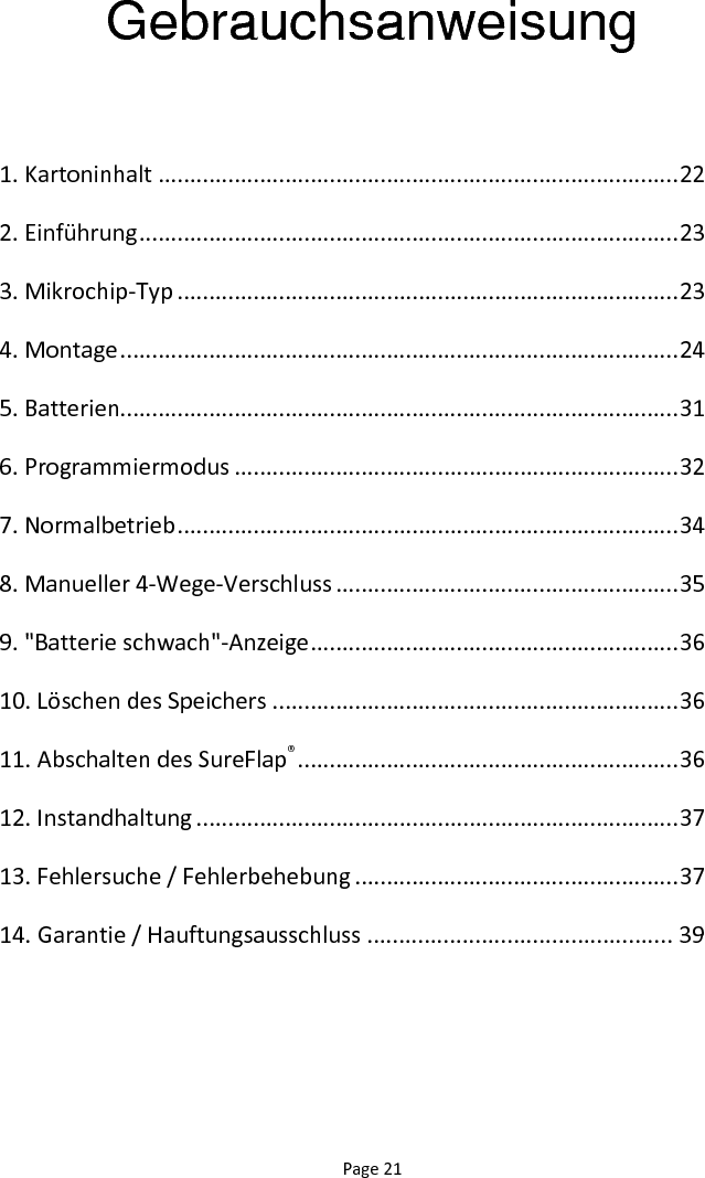 Page 21 Gebrauchsanweisung  1. Kartoninhalt .................................................................................. 22 2. Einführung ..................................................................................... 23 3. Mikrochip-Typ ............................................................................... 23 4. Montage ........................................................................................ 24 5. Batterien........................................................................................ 31 6. Programmiermodus ...................................................................... 32 7. Normalbetrieb ............................................................................... 34 8. Manueller 4-Wege-Verschluss ...................................................... 35 9. &quot;Batterie schwach&quot;-Anzeige .......................................................... 36 10. Löschen des Speichers ................................................................ 36 11. Abschalten des SureFlap® ............................................................ 36 12. Instandhaltung ............................................................................ 37 13. Fehlersuche / Fehlerbehebung ................................................... 37 14. Garantie / Hauftungsausschluss ................................................ 39 