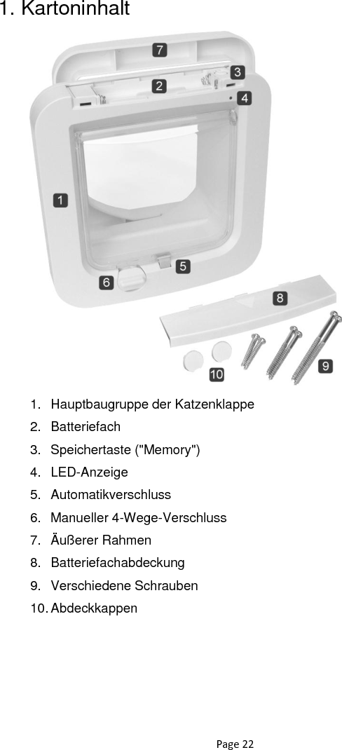 Page 22 1. Kartoninhalt                      1.  Hauptbaugruppe der Katzenklappe 2.  Batteriefach 3.  Speichertaste (&quot;Memory&quot;) 4.  LED-Anzeige  5.  Automatikverschluss 6.  Manueller 4-Wege-Verschluss 7.  Äußerer Rahmen 8.  Batteriefachabdeckung 9.  Verschiedene Schrauben 10. Abdeckkappen  