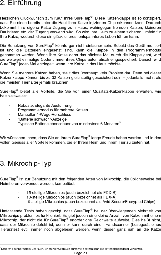 Page 23 2. Einführung  Herzlichen Glückwunsch zum Kauf Ihres SureFlap®. Diese Katzenklappe ist so konzipiert, dass Sie einen bereits unter die Haut Ihrer Katze injizierten Chip erkennen kann. Dadurch bekommt  Ihre  eigene  Katze  Zugang  zum  Haus,  wohingegen  fremden  Katzen,  kleineren Raubtieren etc. der Zugang verwehrt wird. So wird Ihre Heim zu einem sicheren Umfeld für Ihre Katze, wodurch diese ein glücklicheres, entspannteres Leben führen kann.  Die Benutzung von SureFlap® könnte gar nicht einfacher sein. Sobald das Gerät montiert ist  und  die  Batterien  eingesetzt  sind,  kann  die  Klappe  in  den  Programmiermodus genommen werden. Wenn Ihre Katze dann das nächste Mal durch die Klappe geht, wird die weltweit einmalige Codenummer ihres Chips automatisch eingespeichert. Danach wird SureFlap® jedes Mal entriegelt, wenn Ihre Katze in das Haus möchte.  Wenn Sie mehrere Katzen haben, stellt dies überhaupt kein Problem dar. Denn bei dieser Katzenklappe können bis zu 32 Katzen gleichzeitig gespeichert sein – jedenfalls mehr, als die meisten Tierhalter jemals brauchen!   SureFlap®  bietet  alle  Vorteile,  die  Sie  von  einer  Qualitäts-Katzenklappe  erwarten,  wie beispielsweise: -  Robuste, elegante Ausführung -  Programmiermodus für mehrere Katzen -  Manueller 4-Wege-Verschluss -  &quot;Batterie schwach&quot;-Anzeige -  Typische Batterielebensdauer von mindestens 6 Monaten3  Wir wünschen Ihnen, dass Sie an Ihrem SureFlap® lange Freude haben werden und in den vollen Genuss aller Vorteile kommen, die er Ihrem Heim und Ihrem Tier zu bieten hat.   3. Mikrochip-Typ  SureFlap® ist zur Benutzung mit den folgenden Arten von Mikrochip, die üblicherweise bei Heimtieren verwendet werden, kompatibel:  -  15-stellige Mikrochips (auch bezeichnet als FDX-B) -  10-stellige Mikrochips (auch bezeichnet als FDX-A) -        9-stellige Mikrochips (auch bezeichnet als Avid Secure/Encrypted Chips)  Umfassende Tests  haben  gezeigt,  dass  SureFlap®  bei  der  überwiegenden  Mehrheit  von Mikrochips problemlos funktioniert. Es gibt jedoch eine kleine Anzahl von Katzen mit einem Mikrochip, der nicht die für SureFlap® erforderliche Reichweite aufweist. Dies heißt nicht, dass  der  Mikrochip defekt ist, denn  er  kann  durch  einen  Handscanner  (Lesegerät eines Tierarztes)  evtl.  immer  noch  abgelesen  werden,  wenn  dieser  ganz  nah  an  die  Katze                                                            3Basierend auf normalem Gebrauch. Ein starker Gebrauch durch viele Katzen kann die Batterielebensdauer verkürzen. 