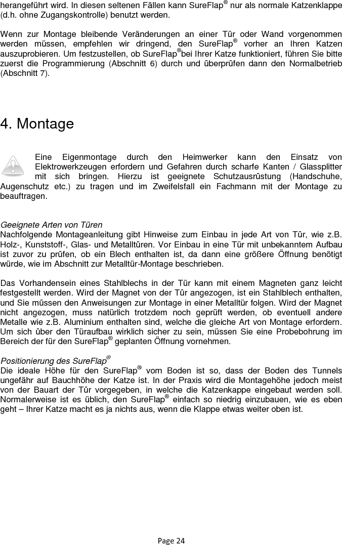 Page 24 herangeführt wird. In diesen seltenen Fällen kann SureFlap® nur als normale Katzenklappe (d.h. ohne Zugangskontrolle) benutzt werden.    Wenn  zur  Montage  bleibende  Veränderungen  an  einer  Tür  oder  Wand  vorgenommen werden  müssen,  empfehlen  wir  dringend,  den  SureFlap®  vorher  an  Ihren  Katzen auszuprobieren. Um festzustellen, ob SureFlap®bei Ihrer Katze funktioniert, führen Sie bitte zuerst  die  Programmierung  (Abschnitt  6)  durch  und  überprüfen  dann  den  Normalbetrieb (Abschnitt 7).   4. Montage  Eine  Eigenmontage  durch  den  Heimwerker  kann  den  Einsatz  von Elektrowerkzeugen  erfordern  und  Gefahren  durch  scharfe  Kanten  /  Glassplitter mit  sich  bringen.  Hierzu  ist  geeignete  Schutzausrüstung  (Handschuhe, Augenschutz  etc.)  zu  tragen  und  im  Zweifelsfall  ein  Fachmann  mit  der  Montage  zu beauftragen.    Geeignete Arten von Türen Nachfolgende Montageanleitung gibt Hinweise  zum Einbau  in  jede Art  von Tür,  wie z.B. Holz-, Kunststoff-, Glas- und Metalltüren. Vor Einbau in eine Tür mit unbekanntem Aufbau ist  zuvor  zu  prüfen,  ob  ein  Blech  enthalten  ist,  da  dann  eine  größere  Öffnung  benötigt würde, wie im Abschnitt zur Metalltür-Montage beschrieben.   Das  Vorhandensein  eines  Stahlblechs  in  der  Tür  kann  mit  einem  Magneten  ganz  leicht festgestellt werden. Wird der Magnet von der Tür angezogen, ist ein Stahlblech enthalten, und Sie müssen den Anweisungen zur Montage in einer Metalltür folgen. Wird der Magnet nicht  angezogen,  muss  natürlich  trotzdem  noch  geprüft  werden,  ob  eventuell  andere Metalle wie z.B. Aluminium enthalten sind, welche die gleiche Art von Montage erfordern.  Um sich über  den  Türaufbau  wirklich  sicher zu  sein, müssen  Sie  eine Probebohrung im Bereich der für den SureFlap® geplanten Öffnung vornehmen.   Positionierung des SureFlap® Die  ideale  Höhe  für  den  SureFlap®  vom  Boden  ist  so,  dass  der  Boden  des  Tunnels ungefähr auf Bauchhöhe der Katze ist. In der Praxis wird die Montagehöhe jedoch meist von  der  Bauart  der  Tür  vorgegeben,  in  welche  die  Katzenkappe  eingebaut  werden  soll. Normalerweise  ist  es üblich,  den  SureFlap®  einfach so  niedrig einzubauen, wie  es  eben geht – Ihrer Katze macht es ja nichts aus, wenn die Klappe etwas weiter oben ist.   