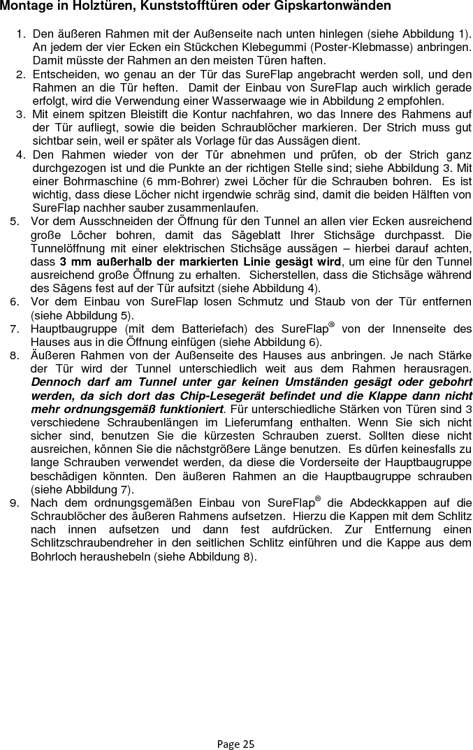 Page 25 Montage in Holztüren, Kunststofftüren oder Gipskartonwänden 1.  Den äußeren Rahmen mit der Außenseite nach unten hinlegen (siehe Abbildung 1). An jedem der vier Ecken ein Stückchen Klebegummi (Poster-Klebmasse) anbringen.  Damit müsste der Rahmen an den meisten Türen haften.  2.  Entscheiden, wo genau an der Tür das SureFlap angebracht werden soll, und den Rahmen an  die Tür  heften.   Damit der Einbau von SureFlap auch wirklich gerade erfolgt, wird die Verwendung einer Wasserwaage wie in Abbildung 2 empfohlen.  3.  Mit einem spitzen Bleistift die Kontur nachfahren, wo das Innere des Rahmens auf der  Tür  aufliegt,  sowie  die  beiden  Schraublöcher  markieren.  Der  Strich  muss  gut sichtbar sein, weil er später als Vorlage für das Aussägen dient. 4.  Den  Rahmen  wieder  von  der  Tür  abnehmen  und  prüfen,  ob  der  Strich  ganz durchgezogen ist und die Punkte an der richtigen Stelle sind; siehe Abbildung 3. Mit einer Bohrmaschine (6 mm-Bohrer) zwei Löcher für die Schrauben bohren.  Es ist wichtig, dass diese Löcher nicht irgendwie schräg sind, damit die beiden Hälften von SureFlap nachher sauber zusammenlaufen. 5.  Vor dem Ausschneiden der Öffnung für den Tunnel an allen vier Ecken ausreichend große  Löcher  bohren,  damit  das  Sägeblatt  Ihrer  Stichsäge  durchpasst.  Die Tunnelöffnung  mit  einer  elektrischen  Stichsäge  aussägen  –  hierbei  darauf  achten, dass 3 mm außerhalb der markierten Linie gesägt wird, um eine für den Tunnel ausreichend große Öffnung zu erhalten.  Sicherstellen, dass die Stichsäge während des Sägens fest auf der Tür aufsitzt (siehe Abbildung 4). 6.  Vor  dem  Einbau  von  SureFlap  losen  Schmutz  und  Staub  von  der  Tür  entfernen (siehe Abbildung 5).  7.  Hauptbaugruppe  (mit  dem  Batteriefach)  des  SureFlap®  von  der  Innenseite  des Hauses aus in die Öffnung einfügen (siehe Abbildung 6). 8.  Äußeren Rahmen von der Außenseite des  Hauses aus  anbringen. Je  nach Stärke der  Tür  wird  der  Tunnel  unterschiedlich  weit  aus  dem  Rahmen  herausragen. Dennoch  darf  am  Tunnel  unter  gar  keinen  Umständen  gesägt  oder  gebohrt werden, da  sich dort  das Chip-Lesegerät befindet und die Klappe dann  nicht mehr ordnungsgemäß funktioniert. Für unterschiedliche Stärken von Türen sind 3 verschiedene  Schraubenlängen  im  Lieferumfang  enthalten.  Wenn  Sie  sich  nicht sicher  sind,  benutzen  Sie  die  kürzesten  Schrauben  zuerst.  Sollten  diese  nicht ausreichen, können Sie die nächstgrößere Länge benutzen.  Es dürfen keinesfalls zu lange Schrauben verwendet werden, da diese die Vorderseite der Hauptbaugruppe beschädigen  könnten.  Den  äußeren  Rahmen  an  die  Hauptbaugruppe  schrauben (siehe Abbildung 7). 9.  Nach  dem  ordnungsgemäßen  Einbau  von  SureFlap®  die  Abdeckkappen  auf  die Schraublöcher des äußeren Rahmens aufsetzen.  Hierzu die Kappen mit dem Schlitz nach  innen  aufsetzen  und  dann  fest  aufdrücken.  Zur  Entfernung  einen Schlitzschraubendreher in  den seitlichen Schlitz einführen und  die Kappe aus dem Bohrloch heraushebeln (siehe Abbildung 8).       