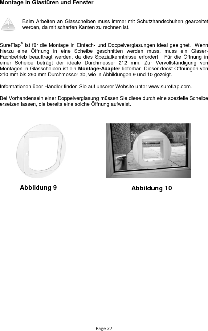 Page 27 Montage in Glastüren und Fenster   Beim Arbeiten an Glasscheiben muss immer mit Schutzhandschuhen gearbeitet werden, da mit scharfen Kanten zu rechnen ist.    SureFlap® ist für die Montage in Einfach- und Doppelverglasungen ideal geeignet.  Wenn hierzu  eine  Öffnung  in  eine  Scheibe  geschnitten  werden  muss,  muss  ein  Glaser-Fachbetrieb  beauftragt  werden,  da  dies  Spezialkenntnisse  erfordert.    Für  die  Öffnung  in einer  Scheibe  beträgt  der  ideale  Durchmesser  212  mm.  Zur  Vervollständigung  von Montagen in Glasscheiben ist ein Montage-Adapter lieferbar. Dieser deckt Öffnungen von 210 mm bis 260 mm Durchmesser ab, wie in Abbildungen 9 und 10 gezeigt.  Informationen über Händler finden Sie auf unserer Website unter www.sureflap.com.  Bei Vorhandensein einer Doppelverglasung müssen Sie diese durch eine spezielle Scheibe ersetzen lassen, die bereits eine solche Öffnung aufweist.        Abbildung 9 Abbildung 10 