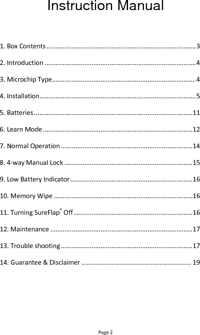 Page 2 Instruction Manual  1. Box Contents ................................................................................... 3 2. Introduction .................................................................................... 4 3. Microchip Type ................................................................................ 4 4. Installation ....................................................................................... 5 5. Batteries ........................................................................................ 11 6. Learn Mode ................................................................................... 12 7. Normal Operation ......................................................................... 14 8. 4-way Manual Lock ....................................................................... 15 9. Low Battery Indicator .................................................................... 16 10. Memory Wipe ............................................................................. 16 11. Turning SureFlap® Off .................................................................. 16 12. Maintenance ............................................................................... 17 13. Trouble shooting ......................................................................... 17 14. Guarantee &amp; Disclaimer ……………………………………..…………………. 19  