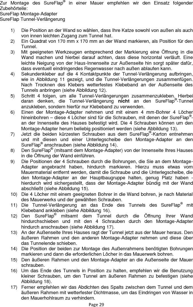 Page 29 Zur  Montage  des  SureFlap®  in  einer  Mauer  empfehlen  wir  den  Einsatz  folgender Zubehörteile: SureFlap Montage-Adapter SureFlap Tunnel-Verlängerung  1)  Die Position an der Wand so wählen, dass Ihre Katze sowohl von außen als auch von innen leichten Zugang zum Tunnel hat. 2)  Ein Quadrat von 170 mm x 170 mm an der Wand markieren, als Position für den Tunnel. 3)  Mit  geeigneten Werkzeugen  entsprechend  der  Markierung  eine  Öffnung  in  die Wand  machen  und  hierbei  darauf  achten,  dass  diese  horizontal  verläuft.  Eine leichte Neigung von der Haus-Innenseite zur Außenseite hin sorgt später dafür, dass eventuell eindringendes Regenwasser nach außen ablaufen kann. 4)  Sekundenkleber  auf  die  4  Kontaktpunkte  der  Tunnel-Verlängerung  aufbringen, wie in  Abbildung 11  gezeigt, und  die  Tunnel-Verlängerungen  zusammenfügen. Nach  Trocknen  des  Klebers  wetterfestes  Klebeband  an  der  Außenseite  des Tunnels anbringen (siehe Abbildung 12). 5)  Schritt  4  folgen,  um  alle  Tunnel-Verlängerungen  zusammenzukleben.  Hierbei daran  denken,  die  Tunnel-Verlängerung  nicht  an  den  SureFlap®-Tunnel anzukleben, sondern hierfür nur Klebeband zu verwenden. 6)  Einen  der  Montage-Adapter  nehmen  und  mit  einem  4  mm-Bohrer  4  Löcher hineinbohren – diese 4 Löcher sind für die Schrauben, mit denen der SureFlap®-an der Innenseite des Hauses befestigt wird. Die 4 Schrauben können um den Montage-Adapter herum beliebig positioniert werden (siehe Abbildung 13). 7)  Jetzt  die  beiden  kürzesten  Schrauben  aus  dem  SureFlap®-Karton  entnehmen und  mit  diesen  und  einer  Unterlegscheibe  den  Montage-Adapter  an  den SureFlap® anschrauben (siehe Abbildung 14). 8)  Den SureFlap® (mitsamt dem Montage-Adapter) von der Innenseite Ihres Hauses in die Öffnung der Wand einführen. 9)  Die Positionen der 4 Schrauben durch die Bohrungen, die Sie an dem Montage-Adapter  angebracht  haben,  hindurch  markieren.  Hierzu  muss  etwas  vom Mauermaterial entfernt werden, damit die Schraube und die Unterlegscheibe, die den  Montage-Adapter  an  der  Hauptbaugruppe  halten,  genug  Platz  haben  - hierdurch  wird  sichergestellt,  dass  der  Montage-Adapter  bündig  mit  der Wand abschließt (siehe Abbildung 15). 10)  Die 4 Löcher mit einem geeigneten Bohrer in die Wand bohren, je nach Material des Mauerwerks und der gewählten Schrauben. 11)  Die  Tunnel-Verlängerung  an  das  Ende  des  Tunnels  des  SureFlap®  mit Klebeband ankleben (siehe Abbildung 16). 12)  Den  SureFlap®  mitsamt  dem  Tunnel  durch  die  Öffnung  Ihrer  Wand hindurchschieben  und  mit  den  4  Schrauben  durch  den  Montage-Adapter hindurch anschrauben (siehe Abbildung 17). 13)  An der Außenseite Ihres Hauses ragt der Tunnel jetzt aus der Mauer heraus. Den äußeren  Rahmen  und  den  anderen  Montage-Adapter  nehmen  und  diese  über das Tunnelende schieben. 14)  Die Position der beiden zur Montage des Außenrahmens benötigten Bohrungen markieren und dann die erforderlichen Löcher in das Mauerwerk bohren. 15)  Den äußeren Rahmen und den Montage-Adapter an die Außenseite der Mauer schrauben. 16)  Um das Ende des Tunnels in Position zu halten, empfehlen wir die Benutzung kleiner  Schrauben,  um  den  Tunnel  am  äußeren  Rahmen  zu  befestigen  (siehe Abbildung 18). 17)  Ferner empfehlen wir das Abdichten des Spalts zwischen dem Tunnel und dem äußeren Rahmen mit wetterfester Dichtmasse, um das Eindringen von Wasser in den Mauerhohlraum zu verhindern. 