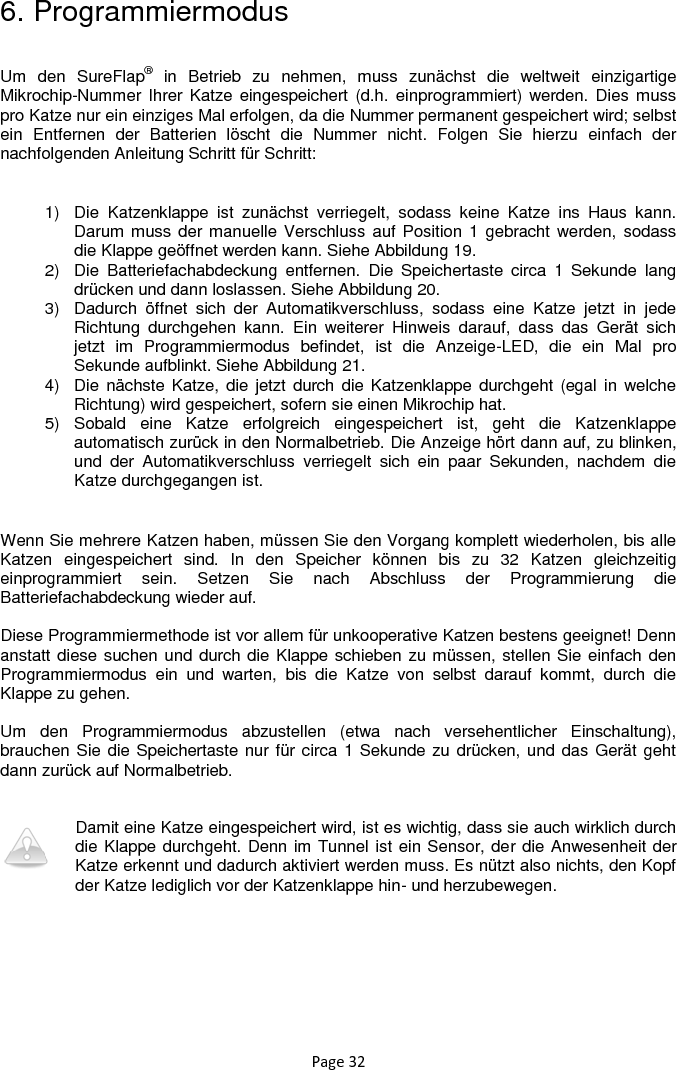 Page 32 6. Programmiermodus  Um  den  SureFlap®  in  Betrieb  zu  nehmen,  muss  zunächst  die  weltweit  einzigartige Mikrochip-Nummer Ihrer  Katze eingespeichert (d.h.  einprogrammiert) werden.  Dies muss pro Katze nur ein einziges Mal erfolgen, da die Nummer permanent gespeichert wird; selbst ein  Entfernen  der  Batterien  löscht  die  Nummer  nicht.  Folgen  Sie  hierzu  einfach  der nachfolgenden Anleitung Schritt für Schritt:  1)  Die  Katzenklappe  ist  zunächst  verriegelt,  sodass  keine  Katze  ins  Haus  kann. Darum muss  der manuelle Verschluss auf Position 1  gebracht werden, sodass die Klappe geöffnet werden kann. Siehe Abbildung 19.  2)  Die  Batteriefachabdeckung  entfernen.  Die  Speichertaste  circa  1  Sekunde  lang drücken und dann loslassen. Siehe Abbildung 20.  3)  Dadurch  öffnet  sich  der  Automatikverschluss,  sodass  eine  Katze  jetzt  in  jede Richtung  durchgehen  kann.  Ein  weiterer  Hinweis  darauf,  dass  das  Gerät  sich jetzt  im  Programmiermodus  befindet,  ist  die  Anzeige-LED,  die  ein  Mal  pro Sekunde aufblinkt. Siehe Abbildung 21.  4)  Die  nächste Katze,  die jetzt durch die Katzenklappe durchgeht (egal in  welche Richtung) wird gespeichert, sofern sie einen Mikrochip hat. 5)  Sobald  eine  Katze  erfolgreich  eingespeichert  ist,  geht  die  Katzenklappe automatisch zurück in den Normalbetrieb. Die Anzeige hört dann auf, zu blinken, und  der  Automatikverschluss  verriegelt  sich  ein  paar  Sekunden,  nachdem  die Katze durchgegangen ist.  Wenn Sie mehrere Katzen haben, müssen Sie den Vorgang komplett wiederholen, bis alle Katzen  eingespeichert  sind.  In  den  Speicher  können  bis  zu  32  Katzen  gleichzeitig einprogrammiert  sein.  Setzen  Sie  nach  Abschluss  der  Programmierung  die Batteriefachabdeckung wieder auf.   Diese Programmiermethode ist vor allem für unkooperative Katzen bestens geeignet! Denn anstatt diese suchen und durch die Klappe schieben zu müssen, stellen Sie einfach den Programmiermodus  ein  und  warten,  bis  die  Katze  von  selbst  darauf  kommt,  durch  die Klappe zu gehen.   Um  den  Programmiermodus  abzustellen  (etwa  nach  versehentlicher  Einschaltung), brauchen Sie die Speichertaste nur für circa 1 Sekunde zu drücken, und das Gerät geht dann zurück auf Normalbetrieb.    Damit eine Katze eingespeichert wird, ist es wichtig, dass sie auch wirklich durch die Klappe durchgeht. Denn im Tunnel ist ein Sensor, der die Anwesenheit der Katze erkennt und dadurch aktiviert werden muss. Es nützt also nichts, den Kopf der Katze lediglich vor der Katzenklappe hin- und herzubewegen.  