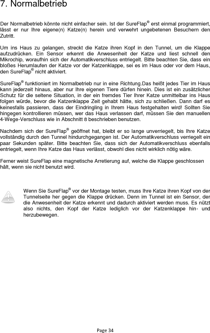 Page 34 7. Normalbetrieb  Der Normalbetrieb könnte nicht einfacher sein. Ist der SureFlap® erst einmal programmiert, lässt  er  nur  Ihre  eigene(n)  Katze(n)  herein  und  verwehrt  ungebetenen  Besuchern  den Zutritt.   Um  ins  Haus  zu  gelangen,  streckt  die  Katze  ihren  Kopf  in  den  Tunnel,  um  die  Klappe aufzudrücken.  Ein  Sensor  erkennt  die  Anwesenheit  der  Katze  und  liest  schnell  den Mikrochip, woraufhin sich der Automatikverschluss entriegelt. Bitte beachten Sie, dass ein bloßes Herumlaufen der Katze vor der Katzenklappe, sei es im Haus oder vor dem Haus, den SureFlap® nicht aktiviert.   SureFlap® funktioniert im Normalbetrieb nur in eine Richtung.Das heißt jedes Tier im Haus kann jederzeit hinaus, aber nur Ihre eigenen Tiere dürfen hinein. Dies ist ein zusätzlicher Schutz für die seltene Situation, in der ein fremdes Tier Ihrer Katze unmittelbar ins Haus folgen würde, bevor die Katzenklappe Zeit gehabt hätte, sich zu schließen. Dann darf es keinesfalls passieren,  dass der Eindringling in  Ihrem  Haus festgehalten wird!  Sollten Sie hingegen kontrollieren müssen, wer das Haus verlassen darf, müssen Sie den manuellen 4-Wege-Verschluss wie in Abschnitt 8 beschrieben benutzen.   Nachdem sich der SureFlap® geöffnet hat, bleibt er so lange unverriegelt, bis Ihre Katze vollständig durch den Tunnel hindurchgegangen ist. Der Automatikverschluss verriegelt ein paar  Sekunden  später.  Bitte  beachten  Sie,  dass  sich  der  Automatikverschluss  ebenfalls entriegelt, wenn Ihre Katze das Haus verlässt, obwohl dies nicht wirklich nötig wäre.   Ferner weist SureFlap eine magnetische Arretierung auf, welche die Klappe geschlossen hält, wenn sie nicht benutzt wird.    Wenn Sie SureFlap® vor der Montage testen, muss Ihre Katze ihren Kopf von der Tunnelseite her gegen die Klappe drücken. Denn im Tunnel ist ein Sensor, der die Anwesenheit der Katze erkennt und dadurch aktiviert werden muss. Es nützt also  nichts,  den  Kopf  der  Katze  lediglich  vor  der  Katzenklappe  hin-  und herzubewegen.  