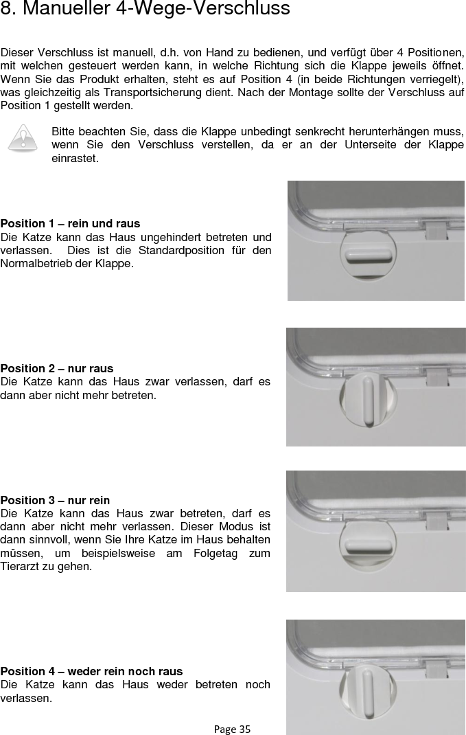 Page 35 8. Manueller 4-Wege-Verschluss  Dieser Verschluss ist manuell, d.h. von Hand zu bedienen, und verfügt über 4 Positionen, mit  welchen  gesteuert  werden  kann,  in  welche  Richtung  sich  die  Klappe  jeweils  öffnet. Wenn Sie  das Produkt erhalten, steht es  auf Position 4  (in beide Richtungen verriegelt), was gleichzeitig als Transportsicherung dient. Nach der Montage sollte der Verschluss auf Position 1 gestellt werden.  Bitte beachten Sie, dass die Klappe unbedingt senkrecht herunterhängen muss, wenn  Sie  den  Verschluss  verstellen,  da  er  an  der  Unterseite  der  Klappe einrastet.     Position 1 – rein und raus Die Katze kann das Haus ungehindert betreten und verlassen.    Dies  ist  die  Standardposition  für  den Normalbetrieb der Klappe.         Position 2 – nur raus Die  Katze  kann  das  Haus  zwar  verlassen,  darf  es dann aber nicht mehr betreten.         Position 3 – nur rein Die  Katze  kann  das  Haus  zwar  betreten,  darf  es dann  aber  nicht  mehr  verlassen.  Dieser  Modus  ist dann sinnvoll, wenn Sie Ihre Katze im Haus behalten müssen,  um  beispielsweise  am  Folgetag  zum Tierarzt zu gehen.         Position 4 – weder rein noch raus Die  Katze  kann  das  Haus  weder  betreten  noch verlassen.  