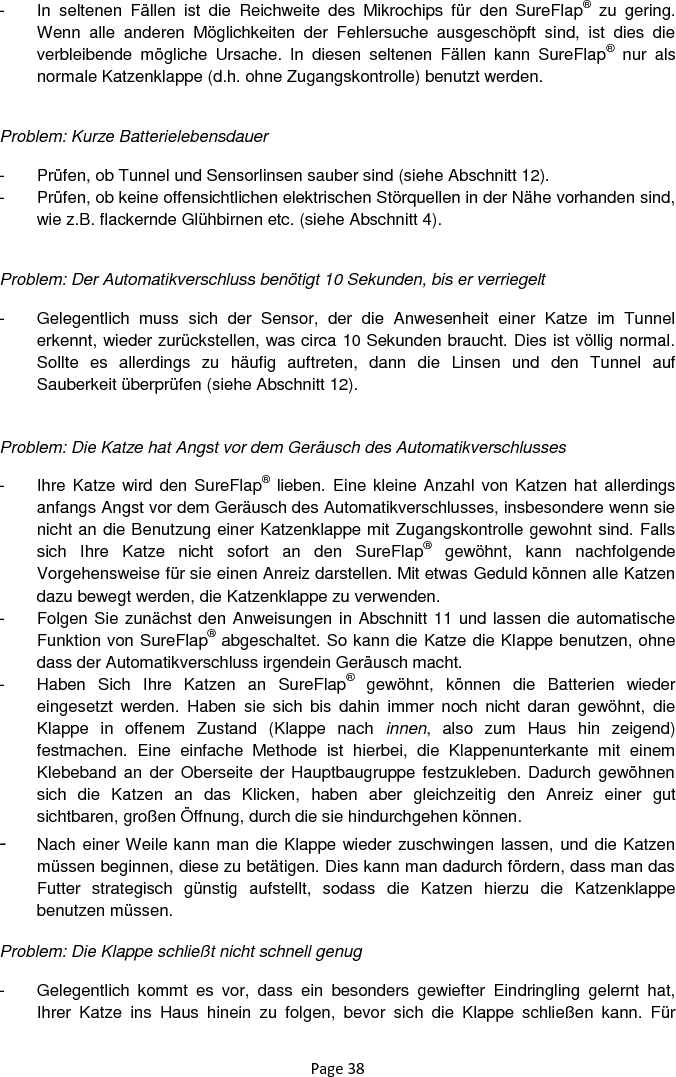 Page 38 -  In  seltenen  Fällen  ist  die  Reichweite  des  Mikrochips  für  den  SureFlap®  zu  gering. Wenn  alle  anderen  Möglichkeiten  der  Fehlersuche  ausgeschöpft  sind,  ist  dies  die verbleibende  mögliche  Ursache.  In  diesen  seltenen  Fällen  kann  SureFlap®  nur  als normale Katzenklappe (d.h. ohne Zugangskontrolle) benutzt werden.      Problem: Kurze Batterielebensdauer  -  Prüfen, ob Tunnel und Sensorlinsen sauber sind (siehe Abschnitt 12).  -  Prüfen, ob keine offensichtlichen elektrischen Störquellen in der Nähe vorhanden sind, wie z.B. flackernde Glühbirnen etc. (siehe Abschnitt 4).   Problem: Der Automatikverschluss benötigt 10 Sekunden, bis er verriegelt  -  Gelegentlich  muss  sich  der  Sensor,  der  die  Anwesenheit  einer  Katze  im  Tunnel erkennt, wieder zurückstellen, was circa 10 Sekunden braucht. Dies ist völlig normal. Sollte  es  allerdings  zu  häufig  auftreten,  dann  die  Linsen  und  den  Tunnel  auf Sauberkeit überprüfen (siehe Abschnitt 12).   Problem: Die Katze hat Angst vor dem Geräusch des Automatikverschlusses  -  Ihre Katze wird den SureFlap®  lieben. Eine kleine Anzahl von Katzen hat allerdings anfangs Angst vor dem Geräusch des Automatikverschlusses, insbesondere wenn sie nicht an die Benutzung einer Katzenklappe mit Zugangskontrolle gewohnt sind. Falls sich  Ihre  Katze  nicht  sofort  an  den  SureFlap®  gewöhnt,  kann  nachfolgende Vorgehensweise für sie einen Anreiz darstellen. Mit etwas Geduld können alle Katzen dazu bewegt werden, die Katzenklappe zu verwenden. -  Folgen Sie zunächst den Anweisungen in Abschnitt 11 und lassen die automatische Funktion von SureFlap® abgeschaltet. So kann die Katze die Klappe benutzen, ohne dass der Automatikverschluss irgendein Geräusch macht.  -  Haben  Sich  Ihre  Katzen  an  SureFlap®  gewöhnt,  können  die  Batterien  wieder eingesetzt  werden.  Haben  sie  sich  bis  dahin  immer  noch  nicht  daran  gewöhnt,  die Klappe  in  offenem  Zustand  (Klappe  nach  innen,  also  zum  Haus  hin  zeigend) festmachen.  Eine  einfache  Methode  ist  hierbei,  die  Klappenunterkante  mit  einem Klebeband an  der Oberseite  der Hauptbaugruppe festzukleben. Dadurch gewöhnen sich  die  Katzen  an  das  Klicken,  haben  aber  gleichzeitig  den  Anreiz  einer  gut sichtbaren, großen Öffnung, durch die sie hindurchgehen können.  - Nach einer Weile kann man die Klappe wieder zuschwingen lassen, und die Katzen müssen beginnen, diese zu betätigen. Dies kann man dadurch fördern, dass man das Futter  strategisch  günstig  aufstellt,  sodass  die  Katzen  hierzu  die  Katzenklappe benutzen müssen.  Problem: Die Klappe schließt nicht schnell genug  -  Gelegentlich  kommt  es  vor,  dass  ein  besonders  gewiefter  Eindringling  gelernt  hat, Ihrer  Katze  ins  Haus  hinein  zu  folgen,  bevor  sich  die  Klappe  schließen  kann.  Für 