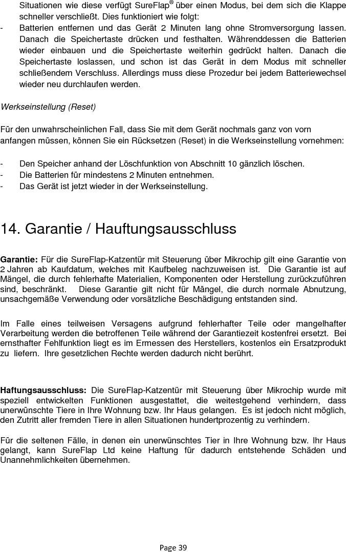 Page 39 Situationen wie diese verfügt SureFlap® über einen Modus, bei dem sich die Klappe schneller verschließt. Dies funktioniert wie folgt:  -  Batterien  entfernen  und  das  Gerät  2  Minuten  lang  ohne  Stromversorgung  lassen. Danach  die  Speichertaste  drücken  und  festhalten.  Währenddessen  die  Batterien wieder  einbauen  und  die  Speichertaste  weiterhin  gedrückt  halten.  Danach  die Speichertaste  loslassen,  und  schon  ist  das  Gerät  in  dem  Modus  mit  schneller schließendem Verschluss. Allerdings muss diese Prozedur bei jedem Batteriewechsel wieder neu durchlaufen werden.  Werkseinstellung (Reset)  Für den unwahrscheinlichen Fall, dass Sie mit dem Gerät nochmals ganz von vorn anfangen müssen, können Sie ein Rücksetzen (Reset) in die Werkseinstellung vornehmen:   -  Den Speicher anhand der Löschfunktion von Abschnitt 10 gänzlich löschen.  -  Die Batterien für mindestens 2 Minuten entnehmen.  -  Das Gerät ist jetzt wieder in der Werkseinstellung.   14. Garantie / Hauftungsausschluss Garantie: Für die SureFlap-Katzentür mit Steuerung über Mikrochip gilt eine Garantie von 2 Jahren  ab  Kaufdatum,  welches  mit  Kaufbeleg  nachzuweisen  ist.    Die  Garantie  ist  auf Mängel, die durch fehlerhafte Materialien, Komponenten oder Herstellung zurückzuführen sind,  beschränkt.      Diese  Garantie  gilt  nicht  für  Mängel,  die  durch  normale  Abnutzung, unsachgemäße Verwendung oder vorsätzliche Beschädigung entstanden sind. Im  Falle  eines  teilweisen  Versagens  aufgrund  fehlerhafter  Teile  oder  mangelhafter Verarbeitung werden die betroffenen Teile während der Garantiezeit kostenfrei ersetzt.  Bei ernsthafter Fehlfunktion liegt es im Ermessen des Herstellers, kostenlos ein Ersatzprodukt zu  liefern.  Ihre gesetzlichen Rechte werden dadurch nicht berührt.  Haftungsausschluss:  Die  SureFlap-Katzentür  mit  Steuerung  über  Mikrochip  wurde  mit speziell  entwickelten  Funktionen  ausgestattet,  die  weitestgehend  verhindern,  dass unerwünschte Tiere in Ihre Wohnung bzw. Ihr Haus gelangen.  Es ist jedoch nicht möglich, den Zutritt aller fremden Tiere in allen Situationen hundertprozentig zu verhindern. Für die seltenen Fälle, in denen ein unerwünschtes Tier in Ihre Wohnung bzw. Ihr Haus gelangt,  kann  SureFlap  Ltd  keine  Haftung  für  dadurch  entstehende  Schäden  und Unannehmlichkeiten übernehmen.    