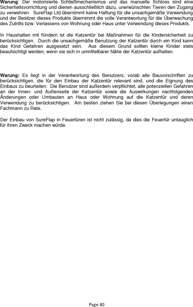 Page 40 Warung:  Der  motorisierte  Schließmechanismus  und  das  manuelle  Schloss  sind  eine Sicherheitsvorrichtung und dienen ausschließlich dazu, unerwünschten Tieren den Zugang zu verwehren.  SureFlap Ltd übernimmt keine Haftung für die unsachgemäße Verwendung und der Besitzer dieses Produkts übernimmt die volle Verantwortung für die Überwachung des Zutritts bzw. Verlassens von Wohnung oder Haus unter Verwendung dieses Produkts. In  Haushalten  mit  Kindern  ist  die  Katzentür  bei  Maßnahmen  für  die  Kindersicherheit  zu berücksichtigen.  Durch die unsachgemäße Benutzung der Katzentür durch ein Kind kann das  Kind  Gefahren  ausgesetzt  sein.    Aus  diesem  Grund  sollten  kleine  Kinder  stets beaufsichtigt werden, wenn sie sich in unmittelbarer Nähe der Katzentür aufhalten.    Warung:  Es  liegt  in  der  Verantwortung  des  Benutzers,  vorab  alle  Bauvorschriften  zu berücksichtigen,  die  für  den  Einbau  der  Katzentür  relevant  sind,  und  die  Eignung  des Einbaus zu beurteilen.  Die Benutzer sind außerdem verpflichtet, alle potenziellen Gefahren an  der  Innen-  und  Außenseite  der  Katzentür  sowie  die  Auswirkungen  nachfolgenden Änderungen  oder  Umbauten  an  Haus  oder  Wohnung  auf  die  Katzentür  und  deren Verwendung zu berücksichtigen.   Am  besten ziehen  Sie bei diesen Überlegungen einen Fachmann zu Rate. Der Einbau von SureFlap in Feuertüren ist nicht zulässig, da dies die Feuertür untauglich für ihren Zweck machen würde.       