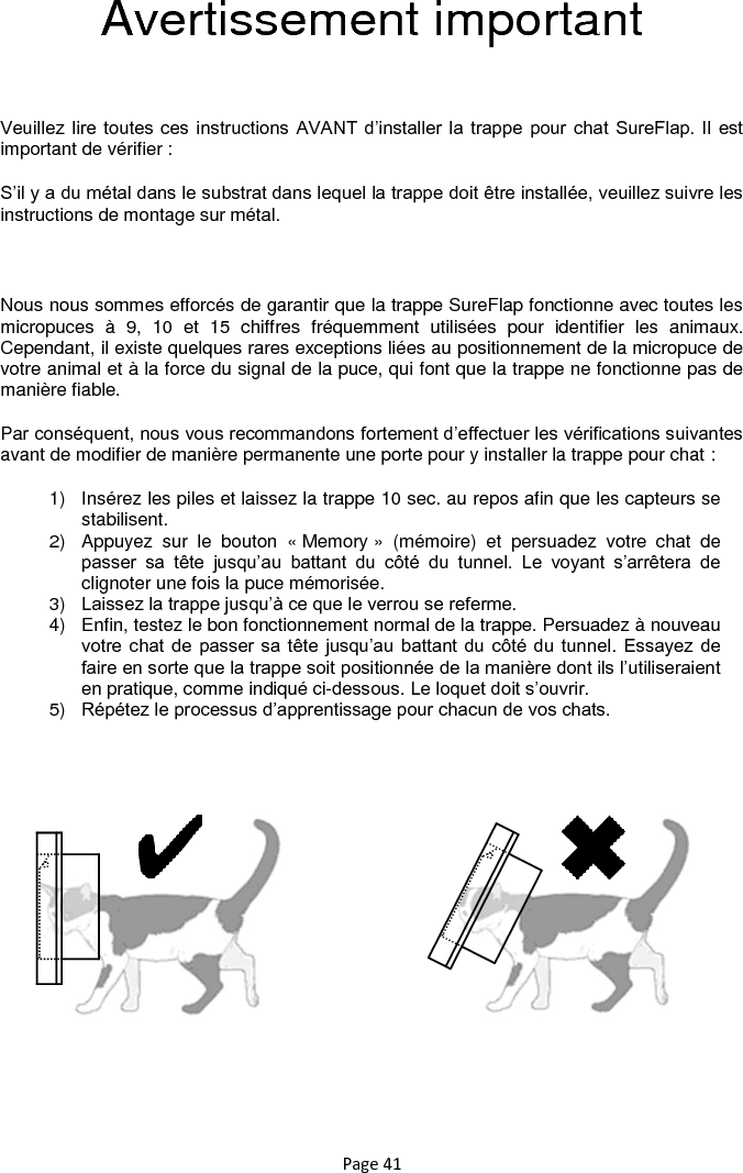 Page 41 Avertissement important  Veuillez lire toutes ces instructions AVANT d‟installer  la trappe pour chat SureFlap. Il est important de vérifier : S‟il y a du métal dans le substrat dans lequel la trappe doit être installée, veuillez suivre les instructions de montage sur métal.  Nous nous sommes efforcés de garantir que la trappe SureFlap fonctionne avec toutes les micropuces  à  9,  10  et  15  chiffres  fréquemment  utilisées  pour  identifier  les  animaux. Cependant, il existe quelques rares exceptions liées au positionnement de la micropuce de votre animal et à la force du signal de la puce, qui font que la trappe ne fonctionne pas de manière fiable. Par conséquent, nous vous recommandons fortement d‟effectuer les vérifications suivantes avant de modifier de manière permanente une porte pour y installer la trappe pour chat : 1)  Insérez les piles et laissez la trappe 10 sec. au repos afin que les capteurs se stabilisent.   2)  Appuyez  sur  le  bouton  « Memory »  (mémoire)  et  persuadez  votre  chat  de passer  sa  tête  jusqu‟au  battant  du  côté  du  tunnel.  Le  voyant  s‟arrêtera  de clignoter une fois la puce mémorisée.  3) Laissez la trappe jusqu‟à ce que le verrou se referme.  4)  Enfin, testez le bon fonctionnement normal de la trappe. Persuadez à nouveau votre chat de passer sa tête jusqu‟au  battant du côté du tunnel.  Essayez de faire en sorte que la trappe soit positionnée de la manière dont ils l‟utiliseraient en pratique, comme indiqué ci-dessous. Le loquet doit s‟ouvrir.  5) Répétez le processus d‟apprentissage pour chacun de vos chats.         