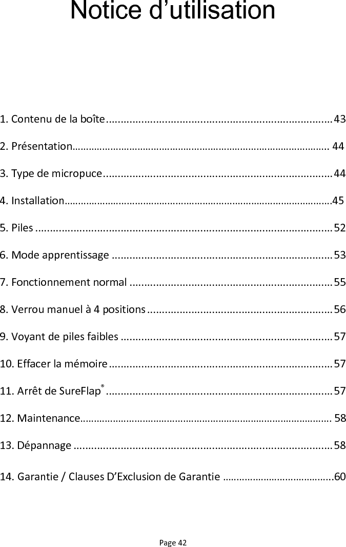 Page 42 Notice d‟utilisation   1. Contenu de la boîte ............................................................................. 43 2. Présentation………………………………………………………………………………….. 44 3. Type de micropuce .............................................................................. 44 4. Installation………………………………………………………………………………………45 5. Piles ..................................................................................................... 52 6. Mode apprentissage ........................................................................... 53 7. Fonctionnement normal ..................................................................... 55 8. Verrou manuel à 4 positions ............................................................... 56 9. Voyant de piles faibles ........................................................................ 57 10. Effacer la mémoire ............................................................................ 57 11. Arrêt de SureFlap® ............................................................................. 57 12. Maintenance………………………………………………………………………………… 58 13. Dépannage ........................................................................................ 58 14. Garantie / Clauses D’Exclusion de Garantie …………………………………..60  