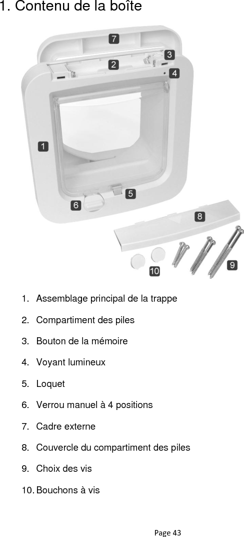 Page 43 1. Contenu de la boîte            1.  Assemblage principal de la trappe 2.  Compartiment des piles 3.  Bouton de la mémoire 4.  Voyant lumineux 5.  Loquet 6.  Verrou manuel à 4 positions 7.  Cadre externe 8.  Couvercle du compartiment des piles 9.  Choix des vis 10. Bouchons à vis 