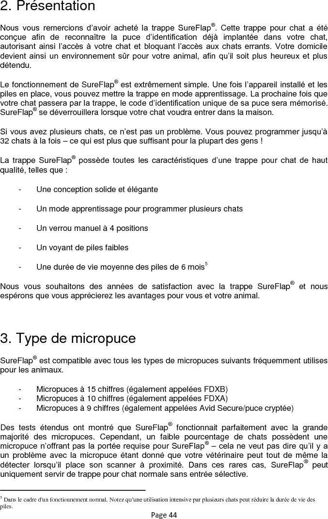 Page 44 2. Présentation Nous  vous  remercions  d‟avoir  acheté  la  trappe  SureFlap®.  Cette trappe  pour  chat  a  été conçue  afin  de  reconnaître  la  puce  d‟identification  déjà  implantée  dans  votre  chat, autorisant ainsi l‟accès à votre chat  et  bloquant l‟accès  aux chats errants.  Votre  domicile devient ainsi un environnement sûr pour  votre animal,  afin  qu‟il soit plus heureux et plus détendu.  Le fonctionnement de SureFlap® est extrêmement simple. Une fois l‟appareil installé et les piles en place, vous pouvez mettre la trappe en mode apprentissage. La prochaine fois que votre chat passera par la trappe, le code d‟identification unique de sa puce sera mémorisé. SureFlap® se déverrouillera lorsque votre chat voudra entrer dans la maison.  Si vous avez plusieurs chats, ce n‟est pas un problème. Vous pouvez programmer jusqu‟à 32 chats à la fois – ce qui est plus que suffisant pour la plupart des gens !  La trappe SureFlap® possède  toutes  les  caractéristiques  d‟une  trappe  pour  chat  de  haut qualité, telles que : -  Une conception solide et élégante -  Un mode apprentissage pour programmer plusieurs chats -  Un verrou manuel à 4 positions -  Un voyant de piles faibles -  Une durée de vie moyenne des piles de 6 mois5 Nous  vous  souhaitons  des  années  de  satisfaction  avec  la  trappe  SureFlap®  et  nous espérons que vous apprécierez les avantages pour vous et votre animal.   3. Type de micropuce SureFlap® est compatible avec tous les types de micropuces suivants fréquemment utilises pour les animaux.  -  Micropuces à 15 chiffres (également appelées FDXB) -  Micropuces à 10 chiffres (également appelées FDXA) -  Micropuces à 9 chiffres (également appelées Avid Secure/puce cryptée) Des  tests  étendus  ont  montré  que  SureFlap®  fonctionnait  parfaitement  avec  la  grande majorité  des  micropuces.  Cependant,  un  faible  pourcentage  de  chats  possèdent  une micropuce n‟offrant pas la portée requise pour SureFlap® – cela ne veut pas dire qu‟il y a un problème  avec la micropuce étant  donné que  votre vétérinaire peut tout de même la détecter  lorsqu‟il  place  son  scanner  à  proximité.  Dans  ces  rares  cas,  SureFlap®  peut uniquement servir de trappe pour chat normale sans entrée sélective.                                                             5 Dans le cadre d&apos;un fonctionnement normal. Notez qu’une utilisation intensive par plusieurs chats peut réduire la durée de vie des piles. 