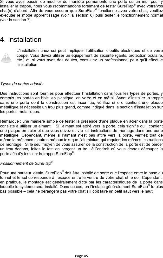 Page 45 Si  vous  avez  besoin  de  modifier  de  manière  permanente  une  porte  ou  un  mur  pour  y installer la trappe, nous vous recommandons fortement de tester SureFlap® avec votre/vos chat(s)  d‟abord.  Afin  de  vous  assurer  que  SureFlap®  fonctionne avec votre chat, veuillez exécuter  le  mode  apprentissage  (voir  la  section  6)  puis  tester  le  fonctionnement normal (voir la section 7).   4. Installation L‟installation  chez  soi  peut  impliquer  l‟utilisation  d‟outils  électriques  et  de  verre coupé. Vous devez utiliser un équipement de sécurité (gants, protection oculaire, etc.)  et,  si  vous  avez  des  doutes,  consultez  un  professionnel pour  qu‟il  effectue l‟installation.   Types de portes adaptés Des instructions sont fournies pour effectuer l‟installation dans tous les types de portes, y compris les portes en bois, en  plastique, en verre et  en métal. Avant  d‟installer  la trappe dans  une  porte  dont  la  construction  est  inconnue,  vérifiez  si  elle  contient  une  plaque métallique et nécessite un trou plus grand, comme indiqué dans la section d‟installation sur les portes métalliques. Remarque : une manière simple de tester la présence d‟une plaque en acier dans la porte consiste à utiliser un aimant.   Si l‟aimant est attiré vers la porte, cela signifie qu‟il contient une plaque en acier et que vous devez suivre les instructions de montage dans une porte métallique.  Cependant,  même  si  l‟aimant  n‟est  pas  attiré  vers  la  porte,  vérifiez  tout  de même la présence d‟autres métaux tels que l‟aluminium qui requiert les mêmes instructions de montage.  Si le seul moyen de vous assurer de la construction de la porte est de percer un  trou  dedans,  faites  le  test  en  perçant  un  trou  à  l‟endroit  où  vous  devrez  découper  la porte afin d‟y installer la trappe SureFlap®.   Positionnement de SureFlap® Pour une hauteur idéale, SureFlap® doit être installé de sorte que l‟espace entre la base du tunnel et le sol corresponde à l‟espace entre le ventre de votre chat et le sol. Cependant, en pratique, le montage est généralement dicté par les caractéristiques de la porte dans laquelle le système sera installé. Dans ce cas, on l‟installe généralement SureFlap® le plus bas possible – cela ne dérangera pas votre chat s‟il doit faire un petit saut vers le haut.   