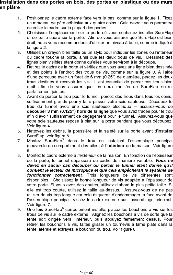 Page 46 Installation dans des portes en bois, des portes en plastique ou des murs en plâtre 1.  Positionnez le cadre externe face vers le bas, comme sur la figure 1. Fixez un morceau de pâte adhésive aux quatre coins.  Cela devrait vous permettre de coller le cadre sur la plupart des portes.  2. Choisissez l‟emplacement sur la porte où vous souhaitez installer SureFlap et collez le cadre sur la porte.  Afin de vous assurer que SureFlap est bien droit, nous vous recommandons d‟utiliser un niveau à bulle, comme indiqué à la figure 2. 3.  Utilisez un crayon bien taillé ou un stylo pour indiquer les zones où l‟intérieur du  cadre  touche  la  porte,  ainsi  que  les  deux trous  de  vis.    Dessinez  des lignes bien visibles étant donné qu‟elles vous serviront à la découpe. 4.  Retirez le cadre de la porte et vérifiez que vous avez une ligne bien dessinée et  des  points  à  l‟endroit  des  trous  de  vis,  comme  sur  la  figure  3.  A  l‟aide d‟une perceuse avec un foret de 6 mm (0,25”) de diamètre, percez les deux trous destinés à  recevoir les vis.  Il est  essentiel de percer ces  trous bien droit  afin  de  vous  assurer  que  les  deux  moitiés  de  SureFlap  soient parfaitement jointes. 5.  Avant de percer le trou pour le tunnel, percez des trous dans tous les coins, suffisamment grands pour y faire passer votre scie sauteuse. Découpez le trou  du  tunnel  avec  une  scie  sauteuse  électrique  –  assurez-vous  de découper 3 mm (0,125”) hors de la ligne que vous avez tracée pour le trou afin d‟avoir suffisamment de dégagement pour le tunnel.  Assurez-vous que votre scie sauteuse repose à plat sur la porte pendant que vous découpez. Voir figure 4. 6.  Nettoyez  les  débris,  la  poussière  et  la  saleté  sur  la  porte  avant  d‟installer SureFlap, voir figure 5. 7.  Montez  SureFlap® dans  le  trou  en  installant  l‟assemblage  principal (couvercle du compartiment des piles) à l’intérieur de la maison. Voir figure 6. 8.  Montez le cadre externe à l’extérieur de la maison. En fonction de l‟épaisseur de  la  porte,  le  tunnel  dépassera  du  cadre  de  manière  variable.  Vous  ne devez  en  aucun  cas  découper  ou  percer  le  tunnel  étant  donné  qu’il contient le lecteur de micropuce et que cela empêcherait le système de fonctionner  correctement.  Trois  longueurs  de  vis  différentes  sont disponibles.   Choisissez la  bonne longueur de vis  adaptée à  l‟épaisseur de votre porte. Si vous avez des doutes, utilisez d‟abord la plus petite taille. Si elle  est  trop  courte,  utilisez  la  taille  au-dessus.    Assurez-vous  de  ne  pas utiliser de vis trop longue car cela risquerait d‟endommager la face avant de l‟assemblage  principal.  Vissez  le  cadre  externe  sur  l‟assemblage  principal. Voir figure 7. 9.  Une fois SureFlap® correctement installé, placez les bouchons à vis sur les trous de vis sur le cadre externe.  Alignez les bouchons à vis de sorte que la fente  soit  dirigée  vers  l‟intérieur,  puis  appuyez  fermement  dessus.  Pour retirer les  bouchons à  vis, faites glisser un tournevis  à lame  plate dans  la fente latérale et extrayez le bouchon du trou. Voir figure 8.  