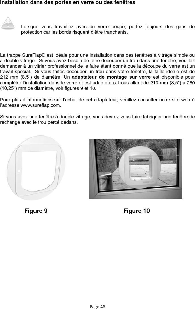 Page 48 Installation dans des portes en verre ou des fenêtres  Lorsque  vous  travaillez  avec  du  verre  coupé,  portez  toujours  des  gans  de protection car les bords risquent d‟être tranchants.   La trappe SureFlap® est idéale pour une installation dans des fenêtres à vitrage simple ou à double vitrage.  Si vous avez besoin de faire découper un trou dans une fenêtre, veuillez demander à un vitrier professionnel de le faire étant donné que la découpe du verre est un travail spécial.  Si vous faites découper un trou dans votre fenêtre, la taille idéale est de 212  mm  (8,5”)  de  diamètre.  Un  adaptateur  de  montage  sur  verre  est  disponible  pour compléter l‟installation dans le verre et est adapté aux trous allant de 210 mm (8,5”) à 260 (10,25”) mm de diamètre, voir figures 9 et 10. Pour plus d‟informations sur  l‟achat de cet adaptateur, veuillez consulter notre site web à l‟adresse www.sureflap.com. Si vous avez une fenêtre à double vitrage, vous devrez vous faire fabriquer une fenêtre de rechange avec le trou percé dedans.            Figure 9 Figure 10 