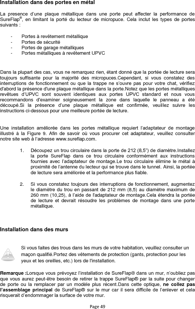 Page 49 Installation dans des portes en métal La  presence  d‟une  plaque  métallique  dans  une  porte  peut  affecter  la  performance  de SureFlap®,  en  limitant  la  porté  du  lecteur  de  micropuce.  Cela  inclut  les  types  de  portes suivants : -  Portes à revêtement métallique -  Portes de sécurité -  Portes de garage métalliques -  Portes métalliques à revêtement UPVC  Dans la plupart des cas, vous ne remarquez rien, étant donné que la portée de lecture sera toujours  suffisante  pour  la  majorité  des  micropuces.Cependant,  si  vous  constatez  des interruptions de fonctionnement ou que  la  trappe ne s‟ouvre  pas  pour votre chat, vérifiez d&apos;abord la présence d&apos;une plaque métallique dans la porte.Notez que les portes métalliques revêtues  d‟UPVC  sont  souvent  identiques  aux  portes  UPVC  standard  et  nous  vous recommandons  d&apos;examiner  soigneusement  la  zone  dans  laquelle  le  panneau  a  été découpé.Si  la  présence  d‟une  plaque  métallique  est  confirmée,  veuillez  suivre  les instructions ci-dessous pour une meilleure portée de lecture.  Une  installation  améliorée  dans  les  portes  métallique  requiert  l‟adaptateur  de  montage illustré  à  la  Figure  9.  Afin  de  savoir  où  vous  procurer  cet  adaptateur,  veuillez  consulter notre site web à l„adresse www.sureflap.com. 1. Découpez un trou circulaire dans la porte de 212 (8,5”) de diamètre.Installez la  porte  SureFlap  dans  ce  trou  circulaire  conformément  aux  instructions fournies  avec  l‟adaptateur  de  montage.Le trou circulaire élimine le métal à proximité de l‟antenne du lecteur qui se trouve dans le tunnel. Ainsi, la portée de lecture sera améliorée et la performance plus fiable. 2.  Si vous constatez toujours des interruptions de fonctionnement, augmentez le diamètre du trou en passant de 212 mm (8,5) au diamètre maximum de 260 mm (10,25), à l‟aide de l&apos;adaptateur de montage.Cela étendra la portée de  lecture  et  devrait  résoudre  les  problèmes  de  montage  dans  une  porte métallique.  Installation dans des murs  Si vous faites des trous dans les murs de votre habitation, veuillez consulter un maçon qualifié.Portez des vêtements de protection (gants, protection pour les yeux et les oreilles, etc.) lors de l&apos;installation. Remarque :Lorsque vous prévoyez l‟installation de SureFlap® dans un mur, n‟oubliez pas que vous aurez peut-être besoin de retirer la trappe SureFlap® par la suite pour changer de  porte  ou  la  remplacer  par  un  modèle  plus  récent.Dans cette optique,  ne  collez  pas l’assemblage  principal  de SureFlap® sur  le mur car  il  sera  difficile  de  l‟enlever  et  cela risquerait d‟endommager la surface de votre mur. 