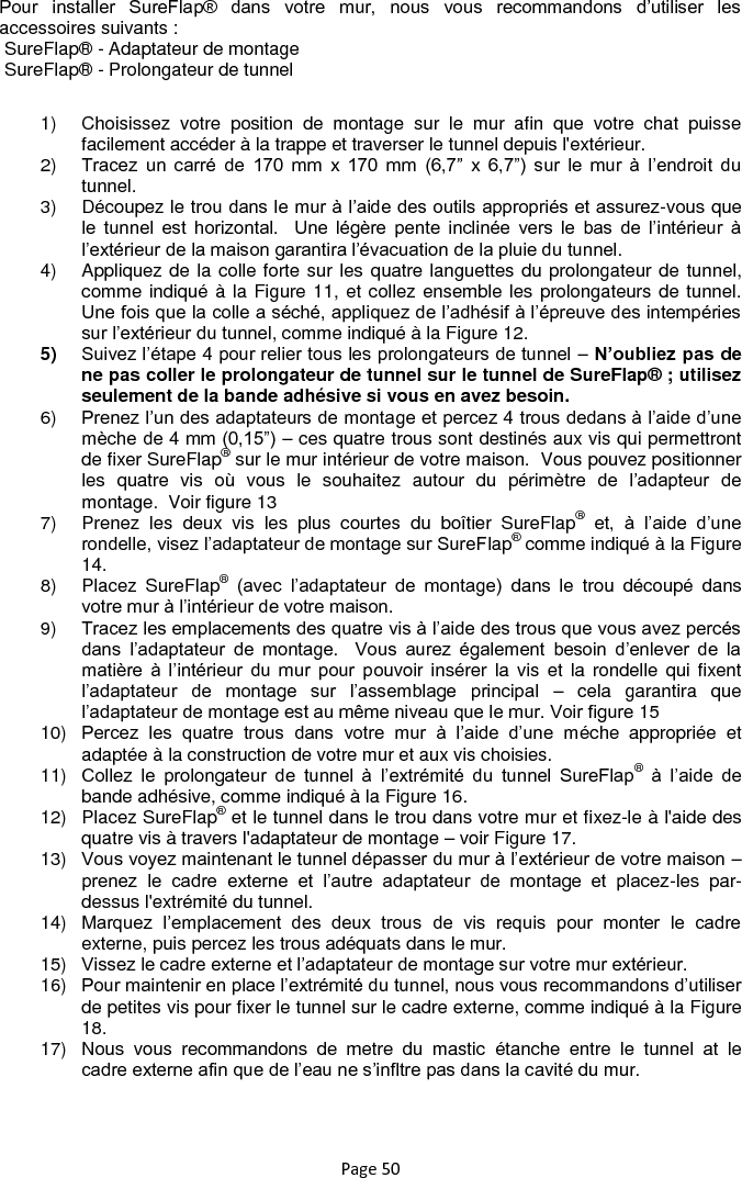 Page 50 Pour  installer  SureFlap®  dans  votre  mur,  nous  vous  recommandons  d‟utiliser  les accessoires suivants :  SureFlap® - Adaptateur de montage  SureFlap® - Prolongateur de tunnel 1)  Choisissez  votre  position  de  montage  sur  le  mur  afin  que  votre  chat  puisse facilement accéder à la trappe et traverser le tunnel depuis l&apos;extérieur. 2) Tracez  un  carré  de  170  mm  x  170  mm  (6,7”  x  6,7”)  sur  le  mur  à  l‟endroit  du tunnel. 3)  Découpez le trou dans le mur à l‟aide des outils appropriés et assurez-vous que le  tunnel  est  horizontal.    Une  légère  pente  inclinée  vers  le  bas  de  l‟intérieur  à l‟extérieur de la maison garantira l‟évacuation de la pluie du tunnel. 4)  Appliquez de la colle forte sur les quatre languettes du prolongateur de tunnel, comme indiqué à la Figure 11, et collez ensemble les prolongateurs de tunnel.  Une fois que la colle a séché, appliquez de l‟adhésif à l‟épreuve des intempéries sur l‟extérieur du tunnel, comme indiqué à la Figure 12. 5) Suivez l‟étape 4 pour relier tous les prolongateurs de tunnel – N’oubliez pas de ne pas coller le prolongateur de tunnel sur le tunnel de SureFlap® ; utilisez seulement de la bande adhésive si vous en avez besoin. 6) Prenez l‟un des adaptateurs de montage et percez 4 trous dedans à l‟aide d‟une mèche de 4 mm (0,15”) – ces quatre trous sont destinés aux vis qui permettront de fixer SureFlap® sur le mur intérieur de votre maison.  Vous pouvez positionner les  quatre  vis  où  vous  le  souhaitez  autour  du  périmètre  de  l‟adapteur  de montage.  Voir figure 13 7)  Prenez  les  deux  vis  les  plus  courtes  du  boîtier  SureFlap® et,  à  l‟aide  d‟une rondelle, visez l‟adaptateur de montage sur SureFlap® comme indiqué à la Figure 14. 8)  Placez  SureFlap® (avec  l‟adaptateur  de  montage)  dans  le  trou  découpé  dans votre mur à l‟intérieur de votre maison. 9) Tracez les emplacements des quatre vis à l‟aide des trous que vous avez percés dans  l‟adaptateur  de  montage.    Vous  aurez  également  besoin  d‟enlever  de  la matière  à  l‟intérieur  du  mur  pour  pouvoir insérer la vis  et  la  rondelle qui  fixent l‟adaptateur  de  montage  sur  l‟assemblage  principal  –  cela  garantira  que l‟adaptateur de montage est au même niveau que le mur. Voir figure 15 10) Percez  les  quatre  trous  dans  votre  mur  à  l‟aide  d‟une  méche  appropriée  et adaptée à la construction de votre mur et aux vis choisies. 11) Collez  le  prolongateur  de  tunnel  à  l‟extrémité  du  tunnel  SureFlap® à  l‟aide  de bande adhésive, comme indiqué à la Figure 16. 12)  Placez SureFlap® et le tunnel dans le trou dans votre mur et fixez-le à l&apos;aide des quatre vis à travers l&apos;adaptateur de montage – voir Figure 17. 13) Vous voyez maintenant le tunnel dépasser du mur à l‟extérieur de votre maison – prenez  le  cadre  externe  et  l‟autre  adaptateur  de  montage  et  placez-les  par-dessus l&apos;extrémité du tunnel. 14) Marquez  l‟emplacement  des  deux  trous  de  vis  requis  pour  monter  le  cadre externe, puis percez les trous adéquats dans le mur. 15) Vissez le cadre externe et l‟adaptateur de montage sur votre mur extérieur. 16) Pour maintenir en place l‟extrémité du tunnel, nous vous recommandons d‟utiliser de petites vis pour fixer le tunnel sur le cadre externe, comme indiqué à la Figure 18. 17)  Nous  vous  recommandons  de  metre  du  mastic  étanche  entre  le  tunnel  at  le cadre externe afin que de l‟eau ne s‟infltre pas dans la cavité du mur.  