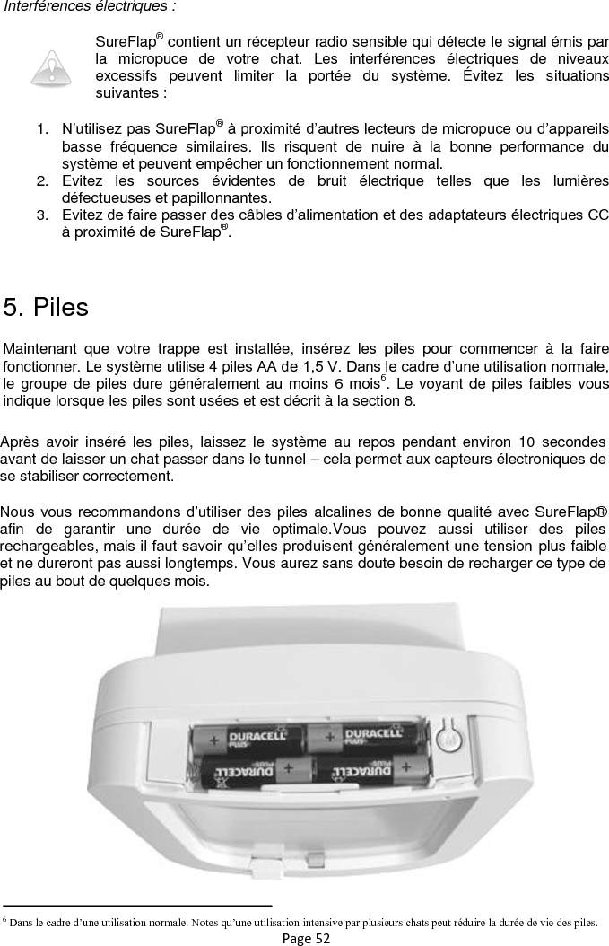 Page 52  Interférences électriques : SureFlap® contient un récepteur radio sensible qui détecte le signal émis par la  micropuce  de  votre  chat.  Les  interférences  électriques  de  niveaux excessifs  peuvent  limiter  la  portée  du  système.  Évitez  les  situations suivantes : 1. N‟utilisez pas SureFlap® à proximité d‟autres lecteurs de micropuce ou d‟appareils basse  fréquence  similaires.  Ils  risquent  de  nuire  à  la  bonne  performance  du système et peuvent empêcher un fonctionnement normal.  2.  Evitez  les  sources  évidentes  de  bruit  électrique  telles  que  les  lumières défectueuses et papillonnantes.   3.  Evitez de faire passer des câbles d‟alimentation et des adaptateurs électriques CC à proximité de SureFlap®.  5. Piles Maintenant  que  votre  trappe  est  installée,  insérez  les  piles  pour  commencer  à  la  faire fonctionner. Le système utilise 4 piles AA de 1,5 V. Dans le cadre d‟une utilisation normale, le groupe de piles dure généralement au moins 6 mois6. Le voyant de piles faibles vous indique lorsque les piles sont usées et est décrit à la section 8.                                                                      6 Dans le cadre d’une utilisation normale. Notes qu’une utilisation intensive par plusieurs chats peut réduire la durée de vie des piles. Après  avoir  inséré  les  piles,  laissez  le  système  au  repos  pendant  environ  10  secondes avant de laisser un chat passer dans le tunnel – cela permet aux capteurs électroniques de se stabiliser correctement. Nous vous recommandons d‟utiliser des piles  alcalines de bonne qualité avec SureFlap® afin  de  garantir  une  durée  de  vie  optimale.Vous  pouvez  aussi  utiliser  des  piles rechargeables, mais il faut savoir qu‟elles produisent généralement une tension plus faible et ne dureront pas aussi longtemps. Vous aurez sans doute besoin de recharger ce type de piles au bout de quelques mois.  