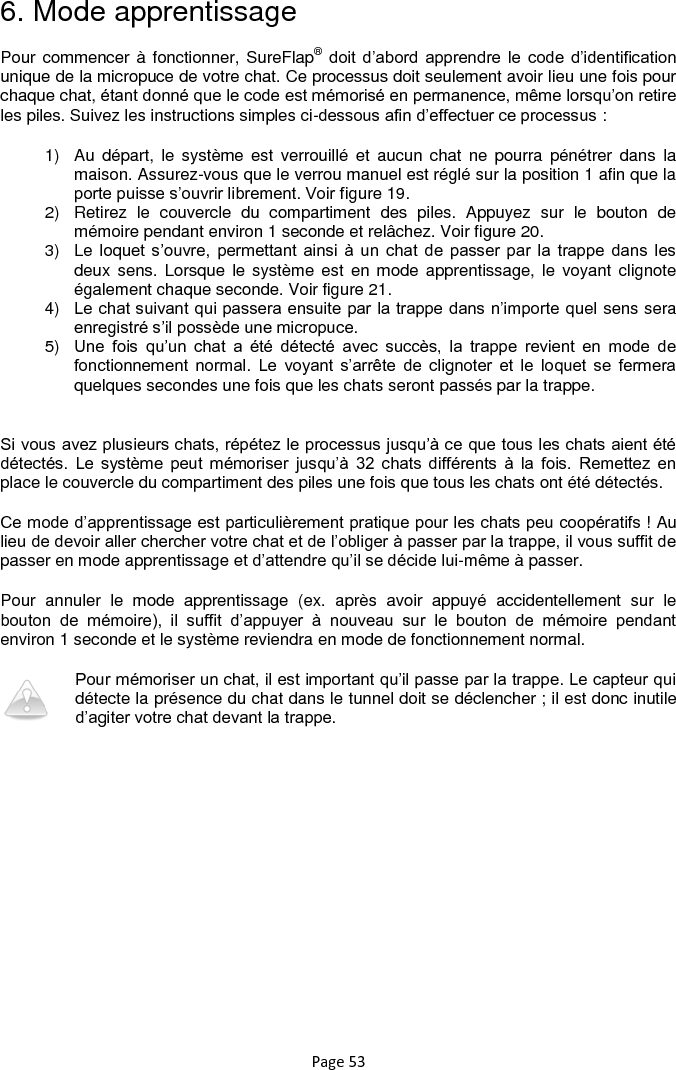 Page 53 6. Mode apprentissage Pour commencer à fonctionner, SureFlap® doit  d‟abord  apprendre  le  code  d‟identification unique de la micropuce de votre chat. Ce processus doit seulement avoir lieu une fois pour chaque chat, étant donné que le code est mémorisé en permanence, même lorsqu‟on retire les piles. Suivez les instructions simples ci-dessous afin d‟effectuer ce processus : 1)  Au  départ, le  système  est  verrouillé  et  aucun chat  ne pourra  pénétrer dans  la maison. Assurez-vous que le verrou manuel est réglé sur la position 1 afin que la porte puisse s‟ouvrir librement. Voir figure 19. 2)  Retirez  le  couvercle  du  compartiment  des  piles.  Appuyez  sur  le  bouton  de mémoire pendant environ 1 seconde et relâchez. Voir figure 20. 3)  Le  loquet s‟ouvre,  permettant  ainsi  à  un  chat  de  passer  par  la  trappe  dans  les deux sens. Lorsque  le système est en mode  apprentissage, le  voyant  clignote également chaque seconde. Voir figure 21. 4) Le chat suivant qui passera ensuite par la trappe dans n‟importe quel sens sera enregistré s‟il possède une micropuce. 5) Une  fois  qu‟un  chat  a  été  détecté  avec  succès,  la  trappe  revient  en  mode  de fonctionnement  normal.  Le  voyant  s‟arrête  de  clignoter  et  le  loquet  se  fermera quelques secondes une fois que les chats seront passés par la trappe.  Si vous avez plusieurs chats, répétez le processus jusqu‟à ce que tous les chats aient été détectés.  Le  système  peut  mémoriser  jusqu‟à  32  chats  différents  à  la  fois.  Remettez  en place le couvercle du compartiment des piles une fois que tous les chats ont été détectés.  Ce mode d‟apprentissage est particulièrement pratique pour les chats peu coopératifs ! Au lieu de devoir aller chercher votre chat et de l‟obliger à passer par la trappe, il vous suffit de passer en mode apprentissage et d‟attendre qu‟il se décide lui-même à passer.  Pour  annuler  le  mode  apprentissage  (ex.  après  avoir  appuyé  accidentellement  sur  le bouton  de  mémoire),  il  suffit  d‟appuyer  à  nouveau  sur  le  bouton  de  mémoire  pendant environ 1 seconde et le système reviendra en mode de fonctionnement normal.  Pour mémoriser un chat, il est important qu‟il passe par la trappe. Le capteur qui détecte la présence du chat dans le tunnel doit se déclencher ; il est donc inutile d‟agiter votre chat devant la trappe. 