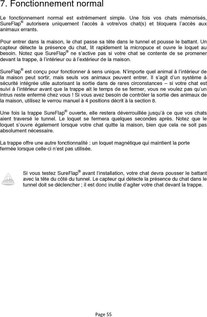 Page 55  7. Fonctionnement normal Le  fonctionnement  normal  est  extrêmement  simple.  Une  fois  vos  chats  mémorisés, SureFlap® autorisera  uniquement  l‟accès  à  votre/vos  chat(s)  et  bloquera  l‟accès  aux animaux errants.  Pour entrer dans la maison, le chat passe sa tête dans le tunnel et pousse le battant. Un capteur  détecte  la  présence  du  chat,  lit  rapidement  la  micropuce  et  ouvre  le  loquet  au besoin.  Notez  que  SureFlap® ne  s‟active  pas  si  votre  chat  se  contente  de  se  promener devant la trappe, à l‟intérieur ou à l‟extérieur de la maison.  SureFlap® est conçu pour fonctionner à sens unique. N‟importe quel animal à l‟intérieur de la  maison  peut  sortir,  mais  seuls  vos  animaux  peuvent  entrer.  Il  s‟agit  d‟un  système  à sécurité intégrée utile autorisant la sortie dans de rares circonstances – si votre chat est suivi à l‟intérieur avant que la trappe ait le temps de se fermer, vous ne voulez pas qu‟un intrus reste enfermé chez vous ! Si vous avez besoin de contrôler la sortie des animaux de la maison, utilisez le verrou manuel à 4 positions décrit à la section 8. Une fois la trappe SureFlap® ouverte, elle restera  déverrouillée  jusqu‟à ce  que vos chats aient  traversé  le  tunnel.  Le  loquet  se  fermera  quelques  secondes  après.  Notez  que  le loquet  s‟ouvre  également  lorsque  votre chat  quitte  la maison, bien  que cela  ne soit pas absolument nécessaire.  La trappe offre une autre fonctionnalité : un loquet magnétique qui maintient la porte fermée lorsque celle-ci n‟est pas utilisée.    Si vous testez SureFlap® avant l‟installation, votre chat devra pousser le battant avec la tête du côté du tunnel. Le capteur qui détecte la présence du chat dans le tunnel doit se déclencher ; il est donc inutile d‟agiter votre chat devant la trappe.  