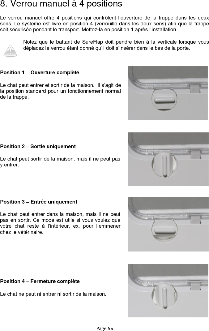 Page 56 8. Verrou manuel à 4 positions Le  verrou  manuel  offre  4  positions  qui  contrôlent  l‟ouverture  de  la  trappe  dans  les  deux sens. Le système est livré en position 4 (verrouillé dans les deux sens) afin que la trappe soit sécurisée pendant le transport. Mettez-la en position 1 après l‟installation. Notez que le battant  de  SureFlap  doit  pendre bien  à  la  verticale lorsque  vous déplacez le verrou étant donné qu‟il doit s‟insérer dans le bas de la porte.  Position 1 – Ouverture complète Le chat peut entrer et sortir de la maison.  Il s‟agit de la position standard pour un fonctionnement normal de la trappe.     Position 2 – Sortie uniquement Le chat peut sortir de la maison, mais il ne peut pas y entrer.    Position 3 – Entrée uniquement Le chat peut entrer dans la maison, mais il ne peut pas en sortir. Ce mode est utile si vous voulez que votre  chat  reste  à  l‟intérieur,  ex.  pour  l‟emmener chez le vétérinaire.     Position 4 – Fermeture complète Le chat ne peut ni entrer ni sortir de la maison. 