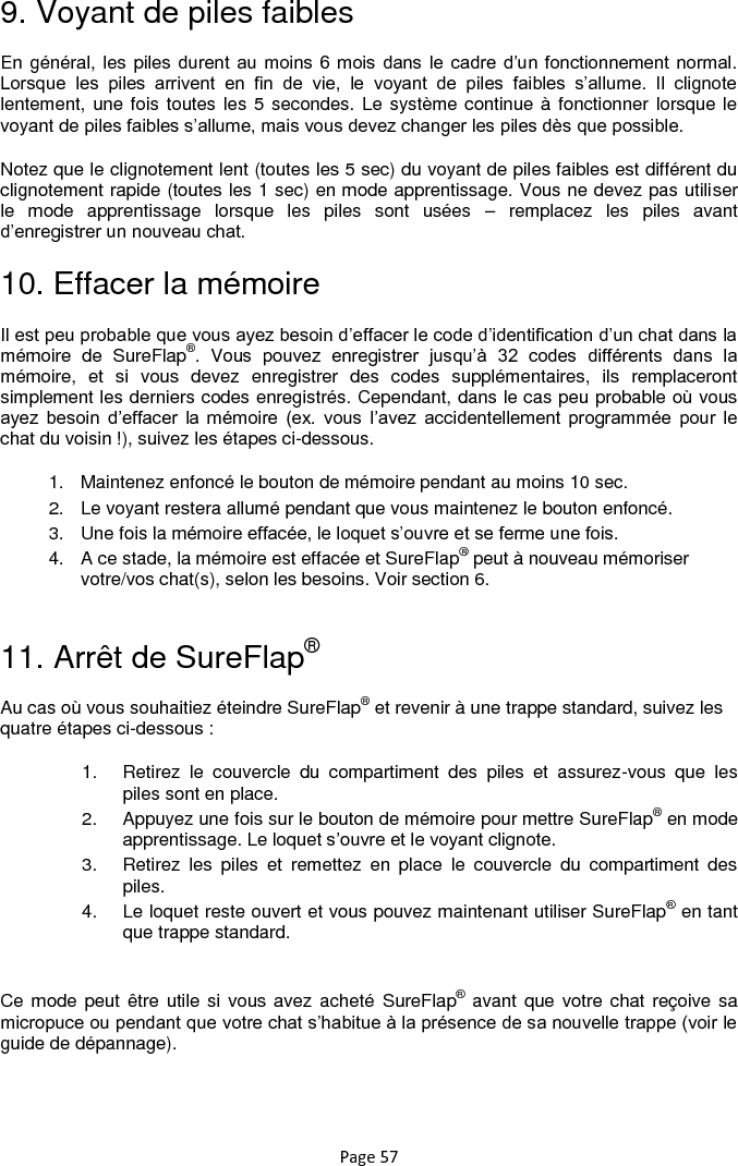 Page 57 9. Voyant de piles faibles En général, les piles durent au moins  6 mois  dans le cadre d‟un  fonctionnement normal. Lorsque  les  piles  arrivent  en  fin  de  vie,  le  voyant  de  piles  faibles  s‟allume.  Il  clignote lentement, une fois toutes les 5 secondes. Le système continue à fonctionner lorsque le voyant de piles faibles s‟allume, mais vous devez changer les piles dès que possible.  Notez que le clignotement lent (toutes les 5 sec) du voyant de piles faibles est différent du clignotement rapide (toutes les 1 sec) en mode apprentissage. Vous ne devez pas utiliser le  mode  apprentissage  lorsque  les  piles  sont  usées  –  remplacez  les  piles  avant d‟enregistrer un nouveau chat. 10. Effacer la mémoire Il est peu probable que vous ayez besoin d‟effacer le code d‟identification d‟un chat dans la mémoire  de  SureFlap®.  Vous  pouvez  enregistrer  jusqu‟à  32  codes  différents  dans  la mémoire,  et  si  vous  devez  enregistrer  des  codes  supplémentaires,  ils  remplaceront simplement les derniers codes enregistrés. Cependant, dans le cas peu probable où vous ayez  besoin  d‟effacer  la  mémoire  (ex.  vous  l‟avez  accidentellement  programmée  pour  le chat du voisin !), suivez les étapes ci-dessous.  1.  Maintenez enfoncé le bouton de mémoire pendant au moins 10 sec.  2.  Le voyant restera allumé pendant que vous maintenez le bouton enfoncé.  3.  Une fois la mémoire effacée, le loquet s‟ouvre et se ferme une fois.  4.  A ce stade, la mémoire est effacée et SureFlap® peut à nouveau mémoriser votre/vos chat(s), selon les besoins. Voir section 6.  11. Arrêt de SureFlap® Au cas où vous souhaitiez éteindre SureFlap® et revenir à une trappe standard, suivez les quatre étapes ci-dessous : 1.  Retirez  le  couvercle  du  compartiment  des  piles  et  assurez-vous  que  les piles sont en place. 2.  Appuyez une fois sur le bouton de mémoire pour mettre SureFlap® en mode apprentissage. Le loquet s‟ouvre et le voyant clignote.  3.  Retirez  les  piles  et  remettez  en  place  le  couvercle  du  compartiment  des piles.  4.  Le loquet reste ouvert et vous pouvez maintenant utiliser SureFlap® en tant que trappe standard.  Ce mode peut être utile si  vous avez acheté  SureFlap® avant que votre chat reçoive sa micropuce ou pendant que votre chat s‟habitue à la présence de sa nouvelle trappe (voir le guide de dépannage).  