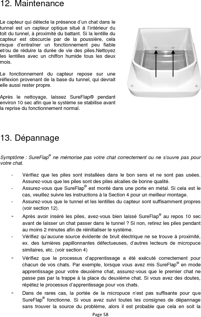 Page 58 12. Maintenance           13. Dépannage  Symptôme : SureFlap® ne mémorise pas votre chat correctement ou ne s’ouvre pas  pour votre chat. -  Vérifiez  que  les  piles  sont  installées  dans  le  bon  sens  et  ne  sont  pas  usées. Assurez-vous que les piles sont des piles alcalies de bonne qualité. -  Assurez-vous que SureFlap® est monté dans une porte en métal. Si cela est le cas, veuillez suivre les instructions à la Section 4 pour un meilleur montage.   -  Assurez-vous que le tunnel et les lentilles du capteur sont suffisamment propres (voir section 12). -  Après avoir inséré les  piles, avez-vous bien laissé SureFlap® au repos  10  sec avant de laisser un chat passer dans le tunnel ? Si non, retirez les piles pendant au moins 2 minutes afin de réinitialiser le système.  -  Vérifiez qu‟aucune source évidente de bruit électrique ne se trouve à proximité, ex.  des  lumières  papillonnantes  défectueuses,  d‟autres  lecteurs  de  micropuce similaires, etc. (voir section 4) -  Vérifiez  que  le  processus  d‟apprentissage  a  été  exécuté  correctement  pour chacun de vos chats. Par exemple, lorsque vous avez mis SureFlap® en mode apprentissage pour votre  deuxième chat, assurez-vous  que le  premier chat  ne passe pas par la trappe à la place du deuxième chat. Si vous avez des doutes, répétez le processus d‟apprentissage pour vos chats.  -  Dans  de  rares  cas,  la  portée  de  la  micropuce  n‟est  pas  suffisante  pour  que SureFlap®  fonctionne.  Si  vous  avez  suivi  toutes  les  consignes  de  dépannage sans  trouver  la  source  du  problème,  alors  il  est  probable  que  cela  en  soit  la Le capteur qui détecte la présence d‟un chat dans le tunnel  est  un  capteur  optique  situé  à  l‟intérieur  du toit du tunnel, à proximité du battant. Si la lentille du capteur  est  obscurcie  par  de  la  poussière,  cela risque  d‟entraîner  un  fonctionnement  peu  fiable et/ou de réduire la durée de  vie des piles.Nettoyez les  lentilles  avec  un  chiffon  humide  tous  les  deux mois. Le  fonctionnement  du  capteur  repose  sur  une réflexion provenant de la base du tunnel, qui devrait elle aussi rester propre. Après  le  nettoyage,  laissez  SureFlap®  pendant environ 10 sec afin que le système se stabilise avant la reprise du fonctionnement normal.  