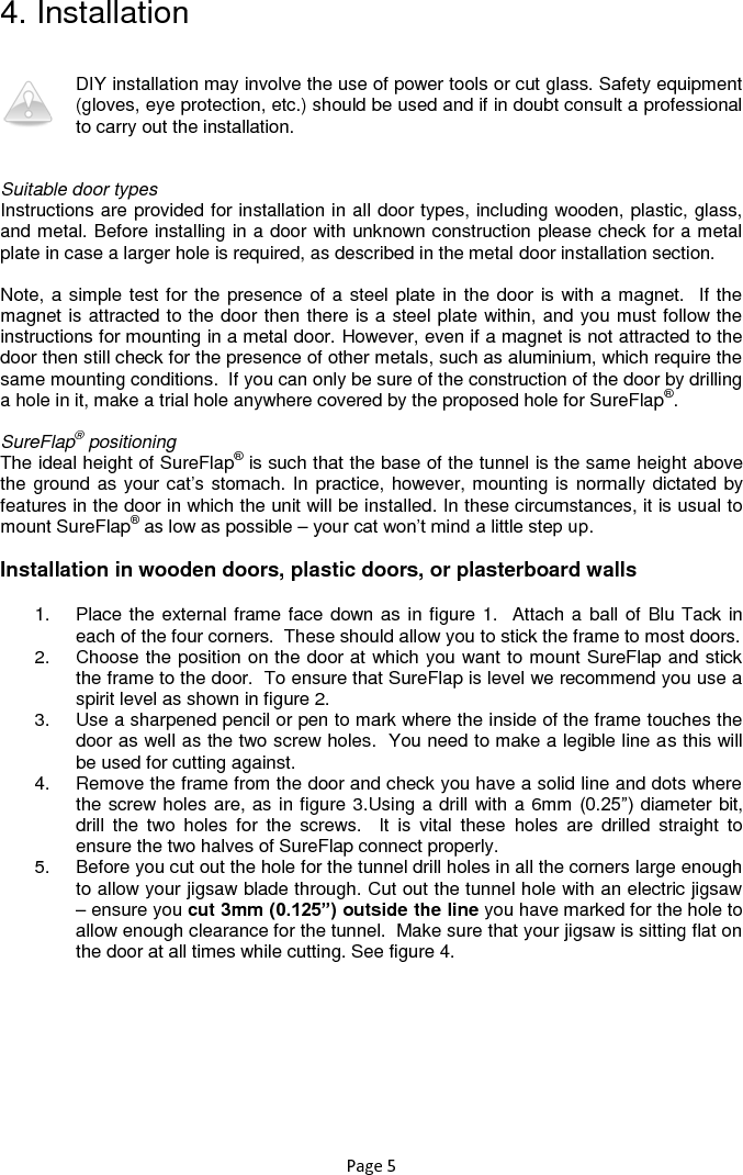 Page 5 4. Installation  DIY installation may involve the use of power tools or cut glass. Safety equipment (gloves, eye protection, etc.) should be used and if in doubt consult a professional to carry out the installation.    Suitable door types Instructions are provided for installation in all door types, including wooden, plastic, glass, and metal. Before installing in a door with unknown construction please check for a metal plate in case a larger hole is required, as described in the metal door installation section.   Note, a simple test for the presence of a steel plate in the door is with a magnet.  If the magnet is attracted to the door then there is a steel plate within, and you must follow the instructions for mounting in a metal door. However, even if a magnet is not attracted to the door then still check for the presence of other metals, such as aluminium, which require the same mounting conditions.  If you can only be sure of the construction of the door by drilling a hole in it, make a trial hole anywhere covered by the proposed hole for SureFlap®.   SureFlap® positioning The ideal height of SureFlap® is such that the base of the tunnel is the same height above the ground as your cat‟s stomach. In practice, however, mounting is normally dictated by features in the door in which the unit will be installed. In these circumstances, it is usual to mount SureFlap® as low as possible – your cat won‟t mind a little step up.   Installation in wooden doors, plastic doors, or plasterboard walls 1.  Place the external frame face down as in figure 1.  Attach a ball of Blu Tack in each of the four corners.  These should allow you to stick the frame to most doors.  2.  Choose the position on the door at which you want to mount SureFlap and stick the frame to the door.  To ensure that SureFlap is level we recommend you use a spirit level as shown in figure 2.  3.  Use a sharpened pencil or pen to mark where the inside of the frame touches the door as well as the two screw holes.  You need to make a legible line as this will be used for cutting against. 4.  Remove the frame from the door and check you have a solid line and dots where the screw holes are, as in figure 3.Using a drill with a 6mm (0.25”) diameter bit, drill  the  two  holes  for  the  screws.    It  is  vital  these  holes  are  drilled  straight  to ensure the two halves of SureFlap connect properly. 5.  Before you cut out the hole for the tunnel drill holes in all the corners large enough to allow your jigsaw blade through. Cut out the tunnel hole with an electric jigsaw – ensure you cut 3mm (0.125”) outside the line you have marked for the hole to allow enough clearance for the tunnel.  Make sure that your jigsaw is sitting flat on the door at all times while cutting. See figure 4.    