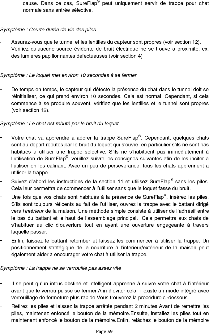 Page 59 cause.  Dans  ce  cas,  SureFlap®  peut  uniquement  servir  de  trappe  pour  chat normale sans entrée sélective.   Symptôme : Courte durée de vie des piles  -  Assurez-vous que le tunnel et les lentilles du capteur sont propres (voir section 12). -  Vérifiez  qu‟aucune  source  évidente  de  bruit  électrique  ne  se  trouve  à  proximité,  ex. des lumières papillonnantes défectueuses (voir section 4)  Symptôme : Le loquet met environ 10 secondes à se fermer -  De temps en temps, le capteur qui détecte la présence du chat dans le tunnel doit se réinitialiser, ce qui prend environ 10  secondes. Cela est normal. Cependant, si cela commence à se produire souvent, vérifiez que les lentilles et le tunnel sont propres (voir section 12). Symptôme : Le chat est rebuté par le bruit du loquet -  Votre  chat  va  apprendre  à  adorer  la  trappe SureFlap®.  Cependant,  quelques  chats sont au départ rebutés par le bruit du loquet qui s‟ouvre, en particulier s‟ils ne sont pas habitués  à  utiliser  une  trappe  sélective.  S‟ils  ne  s‟habituent  pas  immédiatement  à l‟utilisation de SureFlap®, veuillez suivre les consignes suivantes afin de les inciter à l‟utiliser en les câlinant. Avec un peu de persévérance, tous les chats apprennent à utiliser la trappe. -  Suivez  d‟abord  les  instructions  de  la  section  11  et  utilisez SureFlap® sans les piles. Cela leur permettra de commencer à l‟utiliser sans que le loquet fasse du bruit.  -  Une fois que vos chats sont habitués à la présence de SureFlap®, insérez les piles. S‟ils sont toujours réticents au fait de l‟utiliser, ouvrez la trappe avec le battant dirigé vers l’intérieur de la maison. Une méthode simple consiste à utiliser de l‟adhésif entre le bas du  battant et le  haut de l‟assemblage principal.  Cela permettra aux chats de s‟habituer  au  clic  d‟ouverture  tout  en  ayant  une  ouverture  engageante  à  travers laquelle passer.  -  Enfin,  laissez  le  battant  retomber  et  laissez-les  commencer  à  utiliser  la  trappe.  Un positionnement  stratégique  de  la  nourriture  à  l‟intérieur/extérieur  de  la  maison  peut également aider à encourager votre chat à utiliser la trappe.  Symptôme : La trappe ne se verrouille pas assez vite  -  Il se peut  qu‟un intrus obstiné  et intelligent  apprenne à suivre  votre chat à l‟intérieur avant que le verrou puisse se fermer.Afin d‟éviter cela, il existe un mode intégré avec verrouillage de fermeture plus rapide.Vous trouverez la procédure ci-dessous.  -  Retirez les piles et laissez la trappe arrêtée pendant 2 minutes.Avant de remettre les piles, maintenez enfoncé le bouton de la mémoire.Ensuite, installez les piles tout en maintenant enfoncé le bouton de la mémoire.Enfin, relâchez le bouton de la mémoire 