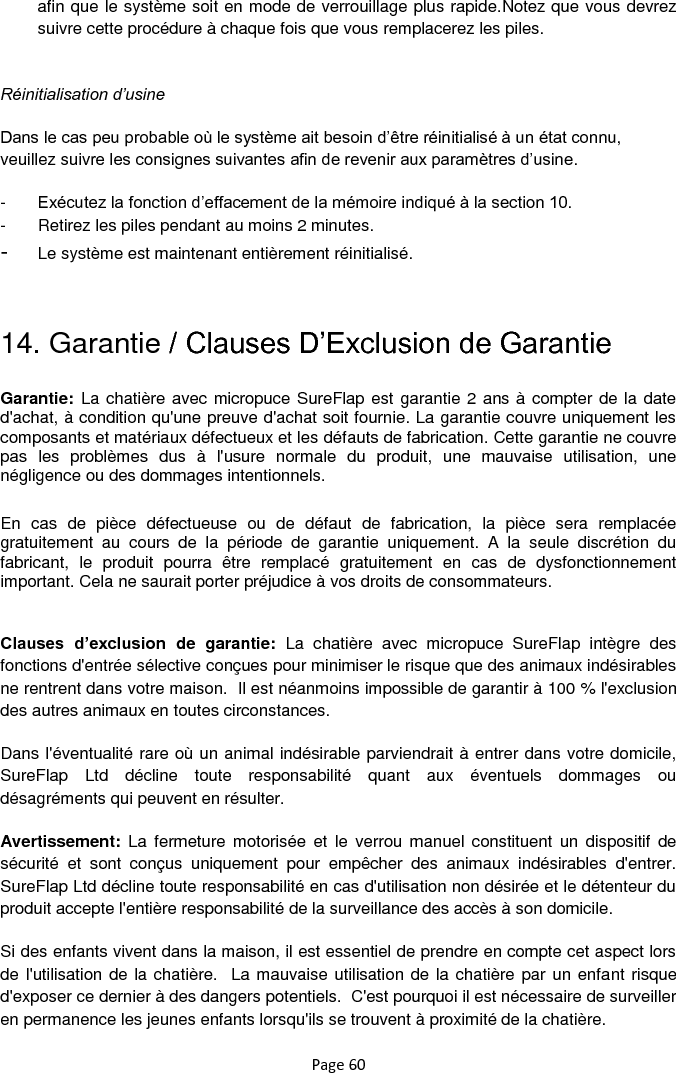 Page 60 afin que le système soit en mode de verrouillage plus rapide.Notez que vous devrez suivre cette procédure à chaque fois que vous remplacerez les piles.  Réinitialisation d’usine Dans le cas peu probable où le système ait besoin d‟être réinitialisé à un état connu, veuillez suivre les consignes suivantes afin de revenir aux paramètres d‟usine.  -  Exécutez la fonction d‟effacement de la mémoire indiqué à la section 10. -  Retirez les piles pendant au moins 2 minutes.  -  Le système est maintenant entièrement réinitialisé.    14. Garantie / Clauses D‟Exclusion de Garantie Garantie: La chatière avec micropuce SureFlap est garantie 2 ans à compter de la date d&apos;achat, à condition qu&apos;une preuve d&apos;achat soit fournie. La garantie couvre uniquement les composants et matériaux défectueux et les défauts de fabrication. Cette garantie ne couvre pas  les  problèmes  dus  à  l&apos;usure  normale  du  produit,  une  mauvaise  utilisation,  une négligence ou des dommages intentionnels. En  cas  de  pièce  défectueuse  ou  de  défaut  de  fabrication,  la  pièce  sera  remplacée gratuitement  au  cours  de  la  période  de  garantie  uniquement.  A  la  seule  discrétion  du fabricant,  le  produit  pourra  être  remplacé  gratuitement  en  cas  de  dysfonctionnement important. Cela ne saurait porter préjudice à vos droits de consommateurs.  Clauses  d’exclusion  de  garantie:  La  chatière  avec  micropuce  SureFlap  intègre  des fonctions d&apos;entrée sélective conçues pour minimiser le risque que des animaux indésirables ne rentrent dans votre maison.  Il est néanmoins impossible de garantir à 100 % l&apos;exclusion des autres animaux en toutes circonstances. Dans l&apos;éventualité rare où un animal indésirable parviendrait à entrer dans votre domicile, SureFlap  Ltd  décline  toute  responsabilité  quant  aux  éventuels  dommages  ou désagréments qui peuvent en résulter. Avertissement:  La  fermeture motorisée et le  verrou manuel  constituent un dispositif  de sécurité  et  sont  conçus  uniquement  pour  empêcher  des  animaux  indésirables  d&apos;entrer.  SureFlap Ltd décline toute responsabilité en cas d&apos;utilisation non désirée et le détenteur du produit accepte l&apos;entière responsabilité de la surveillance des accès à son domicile. Si des enfants vivent dans la maison, il est essentiel de prendre en compte cet aspect lors de l&apos;utilisation de la chatière.  La mauvaise utilisation de la chatière par un enfant risque d&apos;exposer ce dernier à des dangers potentiels.  C&apos;est pourquoi il est nécessaire de surveiller en permanence les jeunes enfants lorsqu&apos;ils se trouvent à proximité de la chatière.   