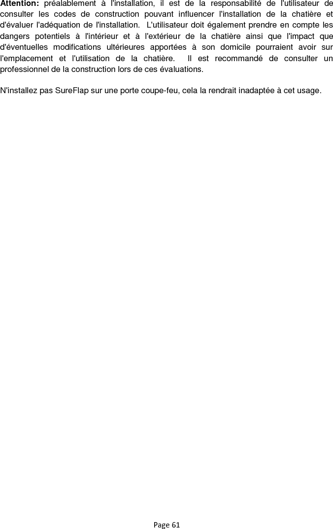Page 61 Attention:  préalablement  à  l&apos;installation,  il  est  de  la  responsabilité  de  l&apos;utilisateur  de consulter  les  codes  de  construction  pouvant  influencer  l&apos;installation  de  la  chatière  et d&apos;évaluer l&apos;adéquation de l&apos;installation.  L&apos;utilisateur doit également prendre en compte les dangers  potentiels  à  l&apos;intérieur  et  à  l&apos;extérieur  de  la  chatière  ainsi  que  l&apos;impact  que d&apos;éventuelles  modifications  ultérieures  apportées  à  son  domicile  pourraient  avoir  sur l&apos;emplacement  et  l&apos;utilisation  de  la  chatière.    Il  est  recommandé  de  consulter  un professionnel de la construction lors de ces évaluations. N&apos;installez pas SureFlap sur une porte coupe-feu, cela la rendrait inadaptée à cet usage.    